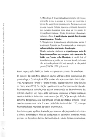 174
COMOSERIAOFINANCIAMENTODEUMSISTEMANACIONALDEEDUCAÇÃONAPERSPECTIVADOMANIFESTODOSPIONEIROSDAEDUCAÇÃONOVA
[...]A tendência de descentralização administrativa não chegou,
entretanto, a levar a comissão a entregar aos municípios a
direção dos seus sistemas locais de ensino.Razões provenientes
de nossa evolução histórica, do ensino embrionário da maioria
dos municípios brasileiros, como ainda da necessidade de
orientação especializada e técnica dos sistemas educacionais,
militaram a favor da centralização parcial dos sistemas
educacionais nos Estados.
[...] Complemento dessa autonomia administrativa e técnica, é
a autonomia financeira que ficou assegurada, no anteprojeto,
pela constituição dos fundos de educação.
São eles nacional e estaduais e se organizam por meio de
impostos especiais e percentagens sobre as rendas da
União, dos Estados e dos Municípios. A medida é de tal
importância que se justifica por si mesma. Sem ela, tudo mais
não será senão palavra inútil, cuja execução se não poderá
garantir (TEIXEIRA, 1997, grifo nosso).
Assim, na proposição da ABE, os fundos se organizariam por meio das vinculações.
Os pioneiros da Escola Nova obtiveram algumas vitórias no texto constitucional. Em
primeiro lugar, a Constituição de 1934 previa a educação como direito de todos (art.
149). As expressões “direito” e “direito de todos” desapareceriam do texto da Carta
do Estado Novo (1937). Em relação, especificamente, ao financiamento da Educação,
foram estabelecidas a vinculação de recursos à manutenção e o desenvolvimento dos
sistemas educativos (art. 156), a ação supletiva da União onde se fizesse necessária
devido a deficiência de iniciativa ou de recursos (art. 150, “e”) e a criação de fundos
por esfera da Federação, para cuja formação a União, os Estados e o Distrito Federal
deveriam reservar uma parte dos seus patrimônios territoriais (art. 157), mas que
foram constituídos, na prática, por sobras orçamentárias.
Introduzia-se, pois, a política de vinculação, mas com a adoção paralela dos fundos –
a primeira alimentada por impostos, os segundos por patrimônios territoriais. Ambos
previstos em dispositivos distintos da Constituição.A redação do texto constitucional,
 