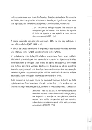 175
OSistemaNacionaldeEducação:diversosolhares80anosapósoManifesto
embora representasse uma vitória dos Pioneiros, dissociava a vinculação dos impostos
aos fundos, itens que apareciam associados na formulação original da ABE, que entre
suas aspirações, tais como formuladas por seu Conselho Diretor, reivindicava:
§ 5º – O fundo de educação nacional será constituído de
uma percentagem não inferior a 10% da renda dos impostos
da União, de impostos e taxas especiais e outros recursos
financeiros eventuais (ABE, 1934).
A mesma proposição (com diferente percentual – 20%) era feita para os Estados e
para o Distrito Federal (ABE, 1934, p. 35).
A adoção de fundos como forma de organização dos recursos vinculados somente
seria retomada com o FUNDEF e, posteriormente, com o FUNDEB.
No período entre o fim da República Velha a o advento do Estado Novo, o debate
educacional foi marcado por uma efervescência incomum. No aspecto das relações
entre federalismo e educação, surge a ideia do espírito de cooperação proclamada
pelo chefe do governo; o Manifesto dos Pioneiros deixa clara sua adesão à doutrina
federativa;o programa da Escola Nova é parcialmente vitorioso ao obter a consagração
na Constituição de 1934, com a criação de fundos e a vinculação de recursos, embora
dissociados; assim, educação é reconhecida como direito de todos.
Outro indicador de que Anísio Teixeira foi o principal inspirador do trecho que trata
explicitamente do financiamento da educação no Manifesto, pode ser observado na
seguinte declaração do escritor,de 1935,constante no livro Educação para a Democracia:
Precisamos – e por aí é que se há de inferir a sinceridade pública
doshomensbrasileiros–constituirfundosparaainstruçãopública,
que estejam não só ao abrigo das contingências orçamentárias
normais, como também que permitam acréscimos sucessivos,
independentemente das oscilações de critério político de nossos
administradores (TEIXEIRA, 1997).
 