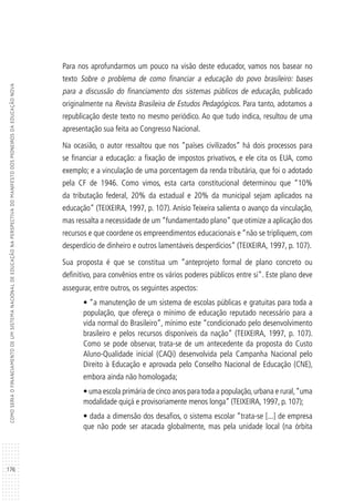 176
COMOSERIAOFINANCIAMENTODEUMSISTEMANACIONALDEEDUCAÇÃONAPERSPECTIVADOMANIFESTODOSPIONEIROSDAEDUCAÇÃONOVA
Para nos aprofundarmos um pouco na visão deste educador, vamos nos basear no
texto Sobre o problema de como financiar a educação do povo brasileiro: bases
para a discussão do financiamento dos sistemas públicos de educação, publicado
originalmente na Revista Brasileira de Estudos Pedagógicos. Para tanto, adotamos a
republicação deste texto no mesmo periódico. Ao que tudo indica, resultou de uma
apresentação sua feita ao Congresso Nacional.
Na ocasião, o autor ressaltou que nos “países civilizados” há dois processos para
se financiar a educação: a fixação de impostos privativos, e ele cita os EUA, como
exemplo; e a vinculação de uma porcentagem da renda tributária, que foi o adotado
pela CF de 1946. Como vimos, esta carta constitucional determinou que “10%
da tributação federal, 20% da estadual e 20% da municipal sejam aplicados na
educação” (TEIXEIRA, 1997, p. 107). Anísio Teixeira salienta o avanço da vinculação,
mas ressalta a necessidade de um “fundamentado plano” que otimize a aplicação dos
recursos e que coordene os empreendimentos educacionais e “não se tripliquem, com
desperdício de dinheiro e outros lamentáveis desperdícios” (TEIXEIRA, 1997, p. 107).
Sua proposta é que se constitua um “anteprojeto formal de plano concreto ou
definitivo, para convênios entre os vários poderes públicos entre si”. Este plano deve
assegurar, entre outros, os seguintes aspectos:
• “a manutenção de um sistema de escolas públicas e gratuitas para toda a
população, que ofereça o mínimo de educação reputado necessário para a
vida normal do Brasileiro”, mínimo este “condicionado pelo desenvolvimento
brasileiro e pelos recursos disponíveis da nação” (TEIXEIRA, 1997, p. 107).
Como se pode observar, trata-se de um antecedente da proposta do Custo
Aluno-Qualidade inicial (CAQi) desenvolvida pela Campanha Nacional pelo
Direito à Educação e aprovada pelo Conselho Nacional de Educação (CNE),
embora ainda não homologada;
• uma escola primária de cinco anos para toda a população,urbana e rural,“uma
modalidade quiçá e provisoriamente menos longa” (TEIXEIRA, 1997, p. 107);
• dada a dimensão dos desafios, o sistema escolar “trata-se [...] de empresa
que não pode ser atacada globalmente, mas pela unidade local (na órbita
 