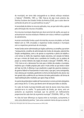 177
OSistemaNacionaldeEducação:diversosolhares80anosapósoManifesto
do município), em torno dela conjugando-se os demais esforços estaduais
e federais” (TEIXEIRA, 1997, p. 108). Trata-se de algo muito próximo dos
Distritos Escolares dos Estados Unidos da América (EUA), que o autor deve ter
conhecido de perto em sua permanência no país;54
• necessidade de dobrar os recursos aplicados, mas, ao que tudo indica, apenas
pela otimização dos recursos vinculados;
• os recursos municipais disponíveis por aluno serviriam de soalho, aos quais se
acrescentariam recursos estaduais e federais com vistas a melhorar a qualidade
do atendimento;
• seriam constituídos fundos a partir do total dos recursos vinculados:um fundo
federal com os 10% vinculados e respectivos fundos estaduais e municipais
com os respectivos percentuais de vinculação;
• estes fundos seriam administrados por órgãos autônomos,os conselhos,que seriam
“precipuamente, conselhos de administração dos fundos de educação, cabendo-lhes
funções semilegislativas, como a de aprovar os orçamentos e planos de trabalho e
a de nomear os chefes dos respectivos órgãos executivos, com exceção do federal,
em que o ministro de Estado seria o presidente do Conselho, com os poderes de
propor ou nomear diretores dos órgãos de estudo e execução” (TEIXEIRA, 1997, p.
110). Como se vê, a democracia fica mais para o âmbito dos estados e municípios.
Insistimos que o modelo proposto pelo autor é muito similar ao que existia e existe
até hoje nos EUA. A diferença é que atualmente o papel dos governos estaduais e
do governo federal no financiamento é muito maior,o que gera,como contrapartida,
mais cobrança por resultados, geralmente na forma de desempenho dos alunos. Isso
tem gerado toda a polêmica do uso intensivo de testes padronizados e de formas de
responsabilização pelos resultados,que agora chega ao Brasil;
•opontodepartidadestemodelodefinanciamentoéoensinoprimárioobrigatório
para crianças de 6 a 12 anos, que deveria servir de base para todos os cálculos;
• o valor do fundo municipal dividido pelo total de alunos nesta faixa etária
constituir-se-ia no soalho. “A quota-auxílio do Estado, por aluno, seria um
acréscimo ao orçamento municipal, que iria permitir um melhoramento
proporcional de cada item do orçamento municipal” (TEIXEIRA, 1997, p. 110);
• o fato de haver diferenças na riqueza entre os municípios, curiosamente, é
visto como elemento positivo,“pois umas custariam menos do que as outras. O
54 Para mais informações sobre este sistema de financiamento ver PINTO, 2005.
 