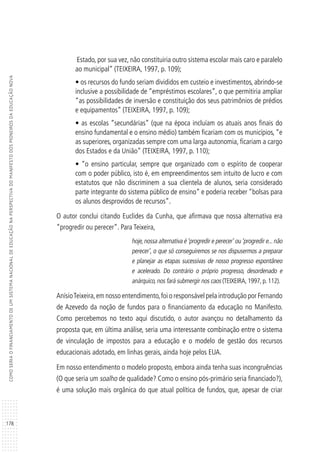 178
COMOSERIAOFINANCIAMENTODEUMSISTEMANACIONALDEEDUCAÇÃONAPERSPECTIVADOMANIFESTODOSPIONEIROSDAEDUCAÇÃONOVA
Estado, por sua vez, não constituiria outro sistema escolar mais caro e paralelo
ao municipal” (TEIXEIRA, 1997, p. 109);
• os recursos do fundo seriam divididos em custeio e investimentos, abrindo-se
inclusive a possibilidade de “empréstimos escolares”, o que permitiria ampliar
“as possibilidades de inversão e constituição dos seus patrimônios de prédios
e equipamentos” (TEIXEIRA, 1997, p. 109);
• as escolas “secundárias” (que na época incluíam os atuais anos finais do
ensino fundamental e o ensino médio) também ficariam com os municípios, “e
as superiores, organizadas sempre com uma larga autonomia, ficariam a cargo
dos Estados e da União” (TEIXEIRA, 1997, p. 110);
• “o ensino particular, sempre que organizado com o espírito de cooperar
com o poder público, isto é, em empreendimentos sem intuito de lucro e com
estatutos que não discriminem a sua clientela de alunos, seria considerado
parte integrante do sistema público de ensino” e poderia receber “bolsas para
os alunos desprovidos de recursos”.
O autor conclui citando Euclides da Cunha, que afirmava que nossa alternativa era
“progredir ou perecer”. Para Teixeira,
hoje,nossa alternativa é‘progredir e perecer’ ou‘progredir e...não
perecer’, o que só conseguiremos se nos dispusermos a preparar
e planejar as etapas sucessivas de nosso progresso espontâneo
e acelerado. Do contrário o próprio progresso, desordenado e
anárquico, nos fará submergir nos caos (TEIXEIRA, 1997, p. 112).
AnísioTeixeira,em nosso entendimento,foi o responsável pela introdução por Fernando
de Azevedo da noção de fundos para o financiamento da educação no Manifesto.
Como percebemos no texto aqui discutido, o autor avançou no detalhamento da
proposta que, em última análise, seria uma interessante combinação entre o sistema
de vinculação de impostos para a educação e o modelo de gestão dos recursos
educacionais adotado, em linhas gerais, ainda hoje pelos EUA.
Em nosso entendimento o modelo proposto, embora ainda tenha suas incongruências
(O que seria um soalho de qualidade? Como o ensino pós-primário seria financiado?),
é uma solução mais orgânica do que atual política de fundos, que, apesar de criar
 