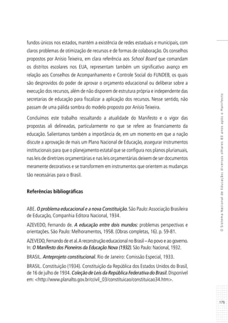 179
OSistemaNacionaldeEducação:diversosolhares80anosapósoManifesto
fundos únicos nos estados, mantém a existência de redes estaduais e municipais, com
claros problemas de otimização de recursos e de formas de colaboração. Os conselhos
propostos por Anísio Teixeira, em clara referência aos School Board que comandam
os distritos escolares nos EUA, representam também um significativo avanço em
relação aos Conselhos de Acompanhamento e Controle Social do FUNDEB, os quais
são desprovidos do poder de aprovar o orçamento educacional ou deliberar sobre a
execução dos recursos, além de não disporem de estrutura própria e independente das
secretarias de educação para fiscalizar a aplicação dos recursos. Nesse sentido, não
passam de uma pálida sombra do modelo proposto por Anísio Teixeira.
Concluímos este trabalho ressaltando a atualidade do Manifesto e o vigor das
propostas ali delineadas, particularmente no que se refere ao financiamento da
educação. Salientamos também a importância de, em um momento em que a nação
discute a aprovação de mais um Plano Nacional de Educação, assegurar instrumentos
institucionais para que o planejamento estatal que se configura nos planos plurianuais,
nas leis de diretrizes orçamentárias e nas leis orçamentárias deixem de ser documentos
meramente decorativos e se transformem em instrumentos que orientem as mudanças
tão necessárias para o Brasil.
Referências bibliográficas
ABE.O problema educacional e a nova Constituição.São Paulo:Associação Brasileira
de Educação, Companhia Editora Nacional, 1934.
AZEVEDO, Fernando de. A educação entre dois mundos: problemas perspectivas e
orientações. São Paulo: Melhoramentos, 1958. (Obras completas, 16). p. 59-81.
AZEVEDO,Fernando de et al.A reconstrução educacional no Brasil –Ao povo e ao governo.
In: O Manifesto dos Pioneiros da Educação Nova (1932). São Paulo: Nacional, 1932.
BRASIL. Anteprojeto constitucional. Rio de Janeiro: Comissão Especial, 1933.
BRASIL. Constituição (1934). Constituição da República dos Estados Unidos do Brasil,
de 16 de julho de 1934.Coleção de Leis da República Federativa do Brasil. Disponível
em: <http://www.planalto.gov.br/ccivil_03/constituicao/constituicao34.htm>.
 