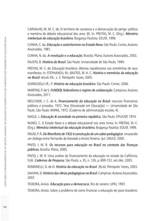 180
COMOSERIAOFINANCIAMENTODEUMSISTEMANACIONALDEEDUCAÇÃONAPERSPECTIVADOMANIFESTODOSPIONEIROSDAEDUCAÇÃONOVA
CARVALHO, M. M. C. de. O território do consenso e a demarcação do perigo: política
e memória do debate educacional dos anos 30. In: FREITAS, M. C. (Org.). Memória
intelectual da educação brasileira. Bragança Paulista: EDUSF, 1999.
CUNHA, C. da. Educação e autoritarismo no Estado Novo. São Paulo: Cortez,Autores
Associados, 1981.
CUNHA, N. da. A revolução e a educação. Brasília: Plano,Autores Associados, 2003.
FAUSTO, B. História do Brasil. São Paulo: Universidade de São Paulo, 1994.
FREITAS, M. C. de. Educação brasileira: dilemas republicanos nas entrelinhas de seus
manifestos. In: STEPHANOU, M.; BASTOS, M. H. C. História e memórias da educação
no Brasil: século XX., v. 3. Petrópolis:Vozes, 2005.
GHIRALDELLI JR., P. História da educação brasileira. São Paulo: Cortez, 2006.
MARTINS, P. de S. FUNDEB, federalismo e regime de colaboração. Campinas:Autores
Associados, 2011.
MELCHIOR, J. C. de A. Financiamento da educação no Brasil: recursos financeiros
públicos e privados. 1972. Tese (Doutorado em Educação) — Universidade de São
Paulo. São Paulo:ANPAE, 1972. (Caderno de administração escolar, 4).
NAGLE, J. Educação & sociedade na primeira república. São Paulo: EPU/USP, 1974.
NUNES, C. O Estado Novo e o debate educacional nos anos trinta. In: FREITAS, M. C.
(Org.). Memória intelectual da educação brasileira. Bragança Paulista: EDUSF, 1999.
PAGNI,P.Â.Do Manifesto de 1932 à construção de um saber pedagógico: ensaiando
um diálogo entre Fernando de Azevedo e Anísio Teixeira. Ijuí: UNIJUÍ, 2000.
PINTO, J. M. R. Os recursos para educação no Brasil no contexto das finanças
públicas. Brasília: Plano, 2000.
PINTO, J. M. R. Uma análise do financiamento da educação no estado da Califórnia,
EUA. Cadernos de Pesquisa. São Paulo, v. 35, n. 126, p. 699-722, set./dez. 2005.
ROMANELLI, O. de O. História da educação no Brasil. 28.ed. Petrópolis:Vozes, 2003.
SAVIANI,D.História das ideias pedagógicas no Brasil.Campinas:AutoresAssociados,
2007.
TEIXEIRA,Anísio. Educação para a democracia. Rio de Janeiro: UFRJ, 1997.
TEIXEIRA, Anísio. Sobre o problema de como financiar a educação do povo brasileiro:
 