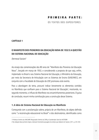19
CAPÍTULO 1
O MANIFESTO DOS PIONEIROS DA EDUCAÇÃO NOVA DE 1932 E A QUESTÃO
DO SISTEMA NACIONAL DE EDUCAÇÃO
Dermeval Saviani1
Ao ensejo das comemorações dos 80 anos do “Manifesto dos Pioneiros da Educação
Nova”, lançado em março de 1932, e considerando a proposta de que seja, enfim,
implantado no Brasil o seu Sistema Nacional de Educação, o Ministério da Educação,
por meio da Secretaria de Articulação com os Sistemas de Ensino (SASE/MEC), em
conjunto com a Faculdade de Educação da USP, promoveu este evento.
Para a abordagem do tema, procurei indicar brevemente os elementos contidos
no Manifesto que confluem para o Sistema Nacional de Educação2
, mostrando, no
segundo momento, o influxo do Manifesto nos encaminhamentos posteriores. À guisa
de conclusão, resumi minha contribuição para a construção desse Sistema.
1. A ideia de Sistema Nacional de Educação no Manifesto
Começando com a proclamação solene, própria de um Manifesto, do objeto definido
como “a reconstrução educacional no Brasil” e dos destinatários, identificados como
1 Professor Emérito da UNICAMP, Pesquisador Emérito do CNPq e Coordenador Geral do HISTEDBR.
2 Na redação desse primeiro tópico, retomarei livremente passagens da síntese que elaborei em Saviani, 2011, p. 241-254.
P R I M E I R A P A R T E :
OS TEXTOS DOS EXPOSITORES
 