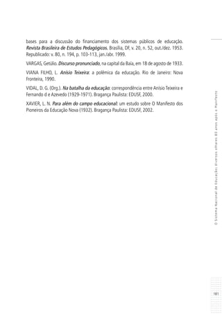 181
OSistemaNacionaldeEducação:diversosolhares80anosapósoManifesto
bases para a discussão do financiamento dos sistemas públicos de educação.
Revista Brasileira de Estudos Pedagógicos. Brasília, DF, v. 20, n. 52, out./dez. 1953.
Republicado: v. 80, n. 194, p. 103-113, jan./abr. 1999.
VARGAS, Getúlio. Discurso pronunciado, na capital da Baía, em 18 de agosto de 1933.
VIANA FILHO, L. Anísio Teixeira: a polêmica da educação. Rio de Janeiro: Nova
Fronteira, 1990.
VIDAL, D. G. (Org.). Na batalha da educação: correspondência entre Anísio Teixeira e
Fernando d e Azevedo (1929-1971). Bragança Paulista: EDUSF, 2000.
XAVIER, L. N. Para além do campo educacional: um estudo sobre O Manifesto dos
Pioneiros da Educação Nova (1932). Bragança Paulista: EDUSF, 2002.
 