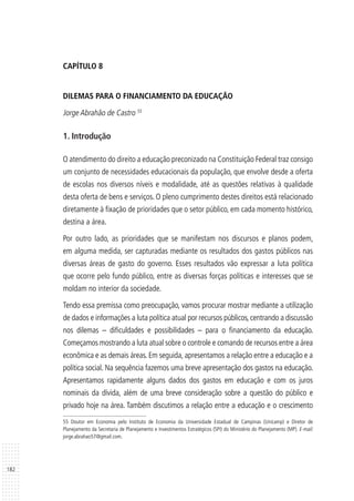 182
CAPÍTULO 8
DILEMAS PARA O FINANCIAMENTO DA EDUCAÇÃO
Jorge Abrahão de Castro 55
1. Introdução
O atendimento do direito a educação preconizado na Constituição Federal traz consigo
um conjunto de necessidades educacionais da população, que envolve desde a oferta
de escolas nos diversos níveis e modalidade, até as questões relativas à qualidade
desta oferta de bens e serviços. O pleno cumprimento destes direitos está relacionado
diretamente à fixação de prioridades que o setor público, em cada momento histórico,
destina a área.
Por outro lado, as prioridades que se manifestam nos discursos e planos podem,
em alguma medida, ser capturadas mediante os resultados dos gastos públicos nas
diversas áreas de gasto do governo. Esses resultados vão expressar a luta política
que ocorre pelo fundo público, entre as diversas forças políticas e interesses que se
moldam no interior da sociedade.
Tendo essa premissa como preocupação, vamos procurar mostrar mediante a utilização
de dados e informações a luta política atual por recursos públicos, centrando a discussão
nos dilemas – dificuldades e possibilidades – para o financiamento da educação.
Começamos mostrando a luta atual sobre o controle e comando de recursos entre a área
econômica e as demais áreas. Em seguida, apresentamos a relação entre a educação e a
política social. Na sequência fazemos uma breve apresentação dos gastos na educação.
Apresentamos rapidamente alguns dados dos gastos em educação e com os juros
nominais da dívida, além de uma breve consideração sobre a questão do público e
privado hoje na área. Também discutimos a relação entre a educação e o crescimento
55 Doutor em Economia pelo Instituto de Economia da Universidade Estadual de Campinas (Unicamp) e Diretor de
Planejamento da Secretaria de Planejamento e Investimentos Estratégicos (SPI) do Ministério do Planejamento (MP). E-mail:
jorge.abrahao57@gmail.com.
 
