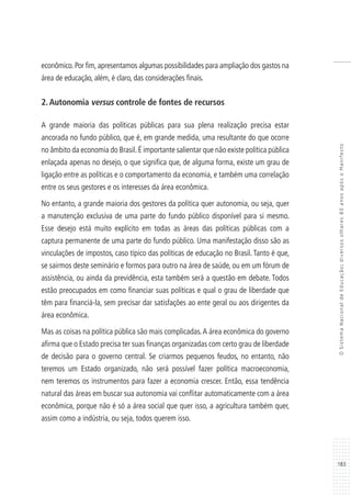 183
OSistemaNacionaldeEducação:diversosolhares80anosapósoManifesto
econômico. Por fim, apresentamos algumas possibilidades para ampliação dos gastos na
área de educação, além, é claro, das considerações finais.
2.Autonomia versus controle de fontes de recursos
A grande maioria das políticas públicas para sua plena realização precisa estar
ancorada no fundo público, que é, em grande medida, uma resultante do que ocorre
no âmbito da economia do Brasil.É importante salientar que não existe política pública
enlaçada apenas no desejo, o que significa que, de alguma forma, existe um grau de
ligação entre as políticas e o comportamento da economia, e também uma correlação
entre os seus gestores e os interesses da área econômica.
No entanto, a grande maioria dos gestores da política quer autonomia, ou seja, quer
a manutenção exclusiva de uma parte do fundo público disponível para si mesmo.
Esse desejo está muito explícito em todas as áreas das políticas públicas com a
captura permanente de uma parte do fundo público. Uma manifestação disso são as
vinculações de impostos, caso típico das políticas de educação no Brasil. Tanto é que,
se sairmos deste seminário e formos para outro na área de saúde, ou em um fórum de
assistência, ou ainda da previdência, esta também será a questão em debate. Todos
estão preocupados em como financiar suas políticas e qual o grau de liberdade que
têm para financiá-la, sem precisar dar satisfações ao ente geral ou aos dirigentes da
área econômica.
Mas as coisas na política pública são mais complicadas.A área econômica do governo
afirma que o Estado precisa ter suas finanças organizadas com certo grau de liberdade
de decisão para o governo central. Se criarmos pequenos feudos, no entanto, não
teremos um Estado organizado, não será possível fazer política macroeconomia,
nem teremos os instrumentos para fazer a economia crescer. Então, essa tendência
natural das áreas em buscar sua autonomia vai conflitar automaticamente com a área
econômica, porque não é só a área social que quer isso, a agricultura também quer,
assim como a indústria, ou seja, todos querem isso.
 