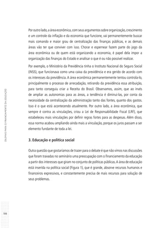 184
DILEMASPARAOFINANCIAMENTODAEDUCAÇÃO
Poroutrolado,aáreaeconômica,comseusargumentossobreorganização,crescimento
e um controle da inflação e da economia que funcione, vai permanentemente buscar
mais comando e maior grau de centralização das finanças públicas, e as demais
áreas vão ter que conviver com isso. Chorar e espernear fazem parte do jogo da
área econômica ou de quem está organizando a economia, é papel dela impor a
organização das finanças do Estado e analisar o que é ou não possível realizar.
Por exemplo, o Ministério da Previdência tinha o Instituto Nacional do Seguro Social
(INSS), que funcionava como uma caixa da previdência e era gerido de acordo com
os interesses da previdência. A área econômica permanentemente tentou controla-lo,
principalmente o processo de arrecadação, retirando da previdência essa atribuição,
para tanto conseguiu criar a Receita do Brasil. Observamos, assim, que ao invés
de ampliar as autonomias para as áreas, a tendência é diminui-las, por conta da
necessidade da centralização da administração tanto das fontes, quanto dos gastos.
Isso é o que está acontecendo atualmente. Por outro lado, a área econômica, que
sempre é contra as vinculações, criou a Lei de Responsabilidade Fiscal (LRF), que
estabeleceu mais vinculações por definir regras fortes para as despesas. Além disso,
essa norma acabou ampliando ainda mais a vinculação, porque os juros passam a ser
elemento fundante de toda a lei.
3. Educação e política social
Outra questão que gostaríamos de trazer para o debate é que não vimos nas discussões
que foram travadas no seminário uma preocupação com o financiamento da educação
a partir dos interesses que giram no conjunto de políticas públicas.A área de educação
está inserida na política social (Figura 1), que é grande, absorve recursos humanos e
financeiros expressivos, e constantemente precisa de mais recursos para solução de
seus problemas.
 