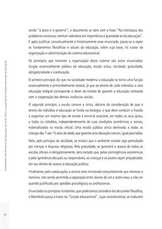 20
OManifestodosPioneirosdaEducaçãoNovade1932eaquestãodoSistemaNacionaldeEducação
sendo “o povo e o governo”, o documento se abre com a frase “Na hierarquia dos
problemas nacionais,nenhum sobreleva em importância e gravidade ao da educação”.
E após justificar conceitualmente e historicamente esse enunciado, passa-se a expor
os fundamentos filosóficos e sociais da educação, sobre cuja base, irá cuidar da
organização e administração do sistema educacional.
Os princípios que orientam a organização desse sistema são assim enunciados:
função essencialmente pública da educação; escola única; laicidade; gratuidade;
obrigatoriedade e coeducação.
O primeiro princípio diz que na sociedade moderna a educação se torna uma função
essencialmente e primordialmente estatal, já que ao direito de cada indivíduo a uma
educação integral corresponde o dever do Estado de garantir a educação contando
com a cooperação das demais instâncias sociais.
O segundo princípio, a escola comum e única, decorre da consideração de que o
direito do indivíduo à educação se funda na biologia, o que deve conduzir o Estado
a organizar um mesmo tipo de escola e torná-la acessível, em todos os seus graus,
a todos os cidadãos, independentemente de suas condições econômicas e sociais,
materializadas na escola oficial. Uma escola pública única destinada a todas as
crianças dos 7 aos 15 anos de idade,que garanta uma educação comum,igual para todos.
Nela, pelo princípio da laicidade, se evitará que o ambiente escolar seja perturbado
por crenças e disputas religiosas. Pela gratuidade, se garantirá o acesso de todos às
escolas oficiais e obrigatoriamente, será evitado que, pelas contingências econômicas
e pela ignorância dos pais ou responsáveis, as crianças e os jovens sejam prejudicados
em seu direito de acesso à educação pública.
Finalmente, pela coeducação, o ensino será ministrado conjuntamente aos meninos e
meninas, não sendo permitida a separação entre alunos de um e outro sexo, a não ser
quando justificada por aptidões psicológicas ou profissionais.
Enunciados os princípios fundantes,que poderíamos considerá-los de caráter filosófico,
o Manifesto passa a tratar da “função educacional”, cujas características, se traduzem
 