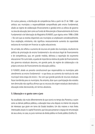 191
OSistemaNacionaldeEducação:diversosolhares80anosapósoManifesto
Em outras palavras, a distribuição de competências feita a partir da CF de 1988 – que
atribuiu aos municípios a responsabilidade compartilhada pelo ensino fundamental,
aliado ao regime de colaboração (financiamento e gestão) entre as esferas de governo
na área de educação,bem como ao Fundo de Manutenção e Desenvolvimento do Ensino
Fundamental e de Valorização do Magistério (FUNDEF), que vigorou entre 1998 e 2006
– fez com que as receitas disponíveis aos municípios se ampliassem consideravelmente.
Essa ampliação, entretanto, não significou necessariamente aumento da capacidade
exclusiva do município em financiar as ações educacionais.
De um lado, ela refletiu o aumento de recursos em poder dos municípios, resultante da
política de priorização do ensino fundamental e da estrutura legal de financiamento
e de competências, que, em grande medida, delineou a repartição do orçamento
educacional.Por outro lado,a queda de importância relativa do poder de financiamento
dos governos estaduais decorreu, em grande parte, do regime de colaboração e da
própria estrutura de financiamento da educação pública.
O FUNDEF, aliado ao preceito constitucional que responsabiliza os municípios pelo
atendimento ao ensino fundamental – e que levou ao aumento da matrícula da rede
municipal nesta etapa de ensino – fez com que grande parcela de recursos estaduais
fosse transferida para os municípios. No entanto, dizer que a participação dos estados
tem diminuído não significa afirmar que os recursos de origem estaduais destinados à
educação estão decrescendo, em termos absolutos.
5. Educação e o gasto com o juro
Na atualidade, não muito diferentemente do que ocorria no tempo dos Pioneiros, e assim
como as demais políticas públicas, a educação trava uma disputa no interior do conjunto
de interesses que giram em torno do Estado brasileiro. Um dos maiores e mais fortes
interessados atuais é o capital financeiro,que luta para preservar o espaço de remuneração
de seus ativos, no caso, os juros nominais da dívida pública no fundo público (Gráfico 5).
 
