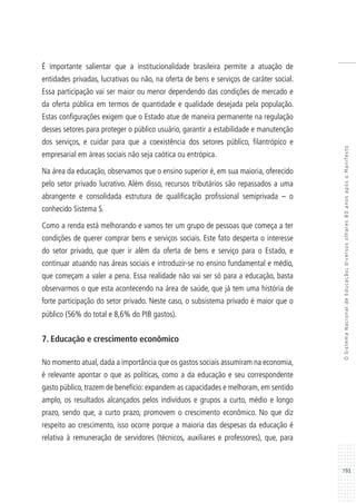 193
OSistemaNacionaldeEducação:diversosolhares80anosapósoManifesto
É importante salientar que a institucionalidade brasileira permite a atuação de
entidades privadas, lucrativas ou não, na oferta de bens e serviços de caráter social.
Essa participação vai ser maior ou menor dependendo das condições de mercado e
da oferta pública em termos de quantidade e qualidade desejada pela população.
Estas configurações exigem que o Estado atue de maneira permanente na regulação
desses setores para proteger o público usuário, garantir a estabilidade e manutenção
dos serviços, e cuidar para que a coexistência dos setores público, filantrópico e
empresarial em áreas sociais não seja caótica ou entrópica.
Na área da educação, observamos que o ensino superior é, em sua maioria, oferecido
pelo setor privado lucrativo. Além disso, recursos tributários são repassados a uma
abrangente e consolidada estrutura de qualificação profissional semiprivada – o
conhecido Sistema S.
Como a renda está melhorando e vamos ter um grupo de pessoas que começa a ter
condições de querer comprar bens e serviços sociais. Este fato desperta o interesse
do setor privado, que quer ir além da oferta de bens e serviço para o Estado, e
continuar atuando nas áreas sociais e introduzir-se no ensino fundamental e médio,
que começam a valer a pena. Essa realidade não vai ser só para a educação, basta
observarmos o que esta acontecendo na área de saúde, que já tem uma história de
forte participação do setor privado. Neste caso, o subsistema privado é maior que o
público (56% do total e 8,6% do PIB gastos).
7. Educação e crescimento econômico
No momento atual, dada a importância que os gastos sociais assumiram na economia,
é relevante apontar o que as políticas, como a da educação e seu correspondente
gasto público, trazem de benefício: expandem as capacidades e melhoram, em sentido
amplo, os resultados alcançados pelos indivíduos e grupos a curto, médio e longo
prazo, sendo que, a curto prazo, promovem o crescimento econômico. No que diz
respeito ao crescimento, isso ocorre porque a maioria das despesas da educação é
relativa à remuneração de servidores (técnicos, auxiliares e professores), que, para
 