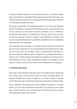 199
OSistemaNacionaldeEducação:diversosolhares80anosapósoManifesto
É importante também lembrar que, na perspectiva econômica, o crescimento afetará
direta e positivamente a capacidade de financiamento dessas fontes tributárias e não
tributárias, além de facilitará ou não a realização de reformas, sejam elas as tributárias
ou de alocação dos gastos entre áreas.
No entanto, considerando a intensificação do debate em torno dos rumos da política
pública em educação e o vislumbre das alternativas possíveis, é plausível obter mais
recursos Contudo, isso não ocorrerá de forma automática, mas sim mediante o
reconhecimento/prioridade e, principalmente, da força dos atores sociais que lutam
em defesa da educação no Brasil e acreditam na possibilidade de montarmos uma
nova estrutura de financiamento em quantidade e qualidade nos níveis e modalidades
necessários para toda a população.
Caso a prioridade seja conquistada e uma política de financiamento de tal dimensão
siga em frente, é importante que ela seja precedida de forte planejamento de ações,
que tome como base uma estratégia vertical e horizontalmente organizada, em
torno da resolução de problemas gerais e específicos. Essa estratégia demandaria a
existência de um Sistema Nacional de Educação que pudesse criar sinergias entre os
entes federados, de forma a gerar capacidades de decisão e de operação nos nível
regional e local para que os recursos tenham de fato efetividade em sua aplicação.
9. Considerações finais
Para pensar o financiamento da educação atual e dos grandes desafios educacionais
para o futuro, vamos ter que tratá-lo a partir do concreto da política pública e da
economia brasileira, pois estamos inseridos em um mundo complexo e bastante
confuso.Não somos mais a economia do passado,apesar de ainda ser subdesenvolvida.
Temos atualmente uma economia de serviços bastante diversificada e de baixos
salários, com uma área social bastante estruturada e que demanda recursos. Além
disso, o Brasil é o país que mais arrecada tributos na América Latina; tem um gasto
social importante e gasta muito com juros.
 