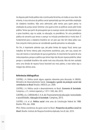 200
DILEMASPARAOFINANCIAMENTODAEDUCAÇÃO
As disputas pelo fundo público são e continuarão ferrenhas, em todos os seus itens. No
entanto, é essa estrutura da política social apresentada que tem permitido ampliação
da cidadania brasileira. Não seria admissível, pelo menos para quem pensa na
ampliação da justiça social, fomentar uma guerra entre as políticas socais pelo fundo
público.Temos que partir do pressuposto que os avanços sociais são importantes para
o povo brasileiro, seja na saúde, na educação, na previdência. Ter uma previdência
pública do tamanho que temos e avançar na inclusão previdenciária é muito bom. É
fundamental para a cidadania brasileira ser um país que não tem idoso pelas ruas.
Esse conjunto inteiro precisa ser considerado quando pensamos na educação.
Por fim, é importante salientar que, até pelos limites do espaço fiscal, temos que
trabalhar de forma intensa pelo crescimento econômico, pois, sem isso, estará em
risco até mesmo a manutenção do que já ganhamos. O crescimento faz parte de uma
mola propulsora, porque a política que temos hoje não discute riqueza pretérita, talvez
porque a sociedade brasileira não aceite mais essa discussão. Mas ela tem aceitado
certa uma divisão de riqueza futura favorável aos mais pobres, e esse talvez seja o
milagre dos últimos anos.
Referências bibliográficas
CASTRO, J. A. Política social: alguns aspectos relevantes para discussão. In: BRASIL.
Ministério do Desenvolvimento Social. Concepção e gestão da proteção social não
contributiva no Brasil. Brasília: UNESCO, jun. 2009.
CASTRO, J. A. Política social e desenvolvimento no Brasil. Economia & Sociedade.
Campinas, v. 21, número especial, p. 1.011-1.042, dez. 2012.
CASTRO,J.A.;CARVALHO,C.H.A.de.Financiamentodaeducação:necessidades
e possibilidades. Educação & Sociedade. Campinas, 2013.
CASTRO, J. A. et al. Política social: vinte anos da Constituição Federal de 1988.
Brasília: IPEA, dez. 2008.
IPEA. Efeitos econômicos do gasto social no Brasil. Perspectiva da política social no
Brasil. Brasília: Instituto de Pesquisa Econômica Aplicada, livro 8, dez. 2010.
 