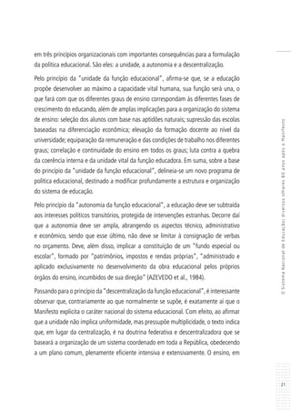 21
OSistemaNacionaldeEducação:diversosolhares80anosapósoManifesto
em três princípios organizacionais com importantes consequências para a formulação
da política educacional. São eles: a unidade, a autonomia e a descentralização.
Pelo princípio da “unidade da função educacional”, afirma-se que, se a educação
propõe desenvolver ao máximo a capacidade vital humana, sua função será una, o
que fará com que os diferentes graus de ensino correspondam às diferentes fases de
crescimento do educando, além de amplas implicações para a organização do sistema
de ensino: seleção dos alunos com base nas aptidões naturais; supressão das escolas
baseadas na diferenciação econômica; elevação da formação docente ao nível da
universidade; equiparação da remuneração e das condições de trabalho nos diferentes
graus; correlação e continuidade do ensino em todos os graus; luta contra a quebra
da coerência interna e da unidade vital da função educadora. Em suma, sobre a base
do princípio da “unidade da função educacional”, delineia-se um novo programa de
política educacional, destinado a modificar profundamente a estrutura e organização
do sistema de educação.
Pelo princípio da “autonomia da função educacional”, a educação deve ser subtraída
aos interesses políticos transitórios, protegida de intervenções estranhas. Decorre daí
que a autonomia deve ser ampla, abrangendo os aspectos técnico, administrativo
e econômico, sendo que esse último, não deve se limitar à consignação de verbas
no orçamento. Deve, além disso, implicar a constituição de um “fundo especial ou
escolar”, formado por “patrimônios, impostos e rendas próprias”, “administrado e
aplicado exclusivamente no desenvolvimento da obra educacional pelos próprios
órgãos do ensino, incumbidos de sua direção” (AZEVEDO et al., 1984).
Passando para o princípio da“descentralização da função educacional”,é interessante
observar que, contrariamente ao que normalmente se supõe, é exatamente aí que o
Manifesto explicita o caráter nacional do sistema educacional. Com efeito, ao afirmar
que a unidade não implica uniformidade, mas pressupõe multiplicidade, o texto indica
que, em lugar da centralização, é na doutrina federativa e descentralizadora que se
baseará a organização de um sistema coordenado em toda a República, obedecendo
a um plano comum, plenamente eficiente intensiva e extensivamente. O ensino, em
 