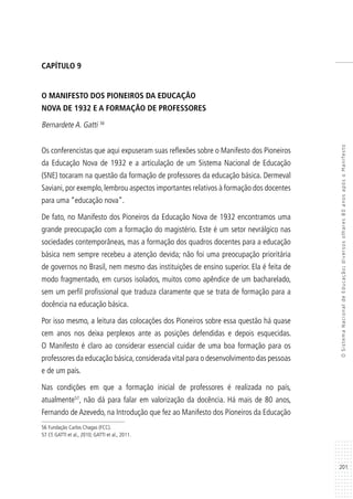 201
OSistemaNacionaldeEducação:diversosolhares80anosapósoManifesto
CAPÍTULO 9
O MANIFESTO DOS PIONEIROS DA EDUCAÇÃO
NOVA DE 1932 E A FORMAÇÃO DE PROFESSORES
Bernardete A. Gatti 56
Os conferencistas que aqui expuseram suas reflexões sobre o Manifesto dos Pioneiros
da Educação Nova de 1932 e a articulação de um Sistema Nacional de Educação
(SNE) tocaram na questão da formação de professores da educação básica. Dermeval
Saviani,por exemplo,lembrou aspectos importantes relativos à formação dos docentes
para uma “educação nova”.
De fato, no Manifesto dos Pioneiros da Educação Nova de 1932 encontramos uma
grande preocupação com a formação do magistério. Este é um setor nevrálgico nas
sociedades contemporâneas, mas a formação dos quadros docentes para a educação
básica nem sempre recebeu a atenção devida; não foi uma preocupação prioritária
de governos no Brasil, nem mesmo das instituições de ensino superior. Ela é feita de
modo fragmentado, em cursos isolados, muitos como apêndice de um bacharelado,
sem um perfil profissional que traduza claramente que se trata de formação para a
docência na educação básica.
Por isso mesmo, a leitura das colocações dos Pioneiros sobre essa questão há quase
cem anos nos deixa perplexos ante as posições defendidas e depois esquecidas.
O Manifesto é claro ao considerar essencial cuidar de uma boa formação para os
professores da educação básica,considerada vital para o desenvolvimento das pessoas
e de um país.
Nas condições em que a formação inicial de professores é realizada no país,
atualmente57
, não dá para falar em valorização da docência. Há mais de 80 anos,
Fernando de Azevedo, na Introdução que fez ao Manifesto dos Pioneiros da Educação
56 Fundação Carlos Chagas (FCC).
57 Cf. GATTI et al., 2010; GATTI et al., 2011.
 