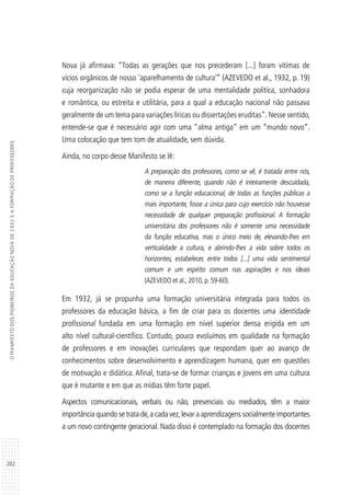 202
OMANIFESTODOSPIONEIROSDAEDUCAÇÃONOVADE1932EAFORMAÇÃODEPROFESSORES
Nova já afirmava: “Todas as gerações que nos precederam [...] foram vítimas de
vícios orgânicos de nosso ‘aparelhamento de cultura’” (AZEVEDO et al., 1932, p. 19)
cuja reorganização não se podia esperar de uma mentalidade política, sonhadora
e romântica, ou estreita e utilitária, para a qual a educação nacional não passava
geralmente de um tema para variações líricas ou dissertações eruditas”. Nesse sentido,
entende-se que é necessário agir com uma “alma antiga” em um “mundo novo”.
Uma colocação que tem tom de atualidade, sem dúvida.
Ainda, no corpo desse Manifesto se lê:
A preparação dos professores, como se vê, é tratada entre nós,
de maneira diferente, quando não é inteiramente descuidada,
como se a função educacional, de todas as funções públicas a
mais importante, fosse a única para cujo exercício não houvesse
necessidade de qualquer preparação profissional. A formação
universitária dos professores não é somente uma necessidade
da função educativa, mas o único meio de, elevando-lhes em
verticalidade a cultura, e abrindo-lhes a vida sobre todos os
horizontes, estabelecer, entre todos [...] uma vida sentimental
comum e um espírito comum nas aspirações e nos ideais
(AZEVEDO et al., 2010, p. 59-60).
Em 1932, já se propunha uma formação universitária integrada para todos os
professores da educação básica, a fim de criar para os docentes uma identidade
profissional fundada em uma formação em nível superior densa erigida em um
alto nível cultural-científico. Contudo, pouco evoluímos em qualidade na formação
de professores e em inovações curriculares que respondam quer ao avanço de
conhecimentos sobre desenvolvimento e aprendizagem humana, quer em questões
de motivação e didática. Afinal, trata-se de formar crianças e jovens em uma cultura
que é mutante e em que as mídias têm forte papel.
Aspectos comunicacionais, verbais ou não, presenciais ou mediados, têm a maior
importância quando se trata de,a cada vez,levar a aprendizagens socialmente importantes
a um novo contingente geracional. Nada disso é contemplado na formação dos docentes
 