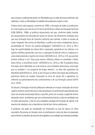 203
OSistemaNacionaldeEducação:diversosolhares80anosapósoManifesto
para crianças e adolescentes jovens.As dificuldades que as redes de ensino enfrentam são
evidentes, e nelas as dificuldades no trabalho dos professores saltam à vista.
Embora tenha sido proposta, somente em 1996, a formação de todos os professores
em nível superior por meio do art.62 da Lei de Diretrizes e Bases da Educação Nacional
(LDB) (BRASIL, 1996), as políticas educacionais até aqui, conforme dados trazidos
por pesquisadores da educação por quase um século, não ofereceram condições para
que essa formação fosse de tamanho suficiente para atender a todas as escolas de
modo integrado. Nos termos do Manifesto, a política de ensino estabelecida daria a
possibilidade de “formar seu espírito pedagógico” (AZEVEDO et al., 2010, p. 59) e
fugir da superficialidade da cultura fácil e apressada, apoiando-se nas ciências e no
espírito científico, permitindo, com isso, a superação da falta de crítica e o adesismo, e
ainda desenvolvendo o espírito de síntese (AZEVEDO et al., 2010, p. 57), que permite
orientar práticas e cria “força para exercer influência efetiva na sociedade e afetar,
dessa forma, a consciência social.” (AZEVEDO et al., 2010, p. 58). O propósito dessa
formação, assim defendida, era o de construir uma verdadeira democracia, construção
que na verdade é “um programa de longos deveres”, no dizer dos signatários do
Manifesto (AZEVEDO et al., 2010, p. 63). No que se refere à formação dos professores,
patinamos dentro do modelo instaurado no início do século XX e regredimos no
referente ao aprofundamento dos conhecimentos e de sua formação cultural (GATTI
et al., 2010).
Ao discutir a formação inicial de professores oferecida em nossas instituições de ensino
superior, estamos assumindo que se trata de preparar um profissional especializado para
atuar nas escolas de educação básica, e que têm, junto com a escola, o papel de ensinar
educando.Assim, acreditamos que sem conhecimentos básicos a vida em sociedade não
se realiza plenamente, e não há uma verdadeira condição de formação de valores e de
exercício de cidadania, daí a importância vital de bem formar professores.
O professor não pode ser considerado um missionário ou que ele exerça um ofício
secundário. Ele precisa ser tomado como um profissional e, como tal, deve ser preparado
paraenfrentarosdesafiosdoexercíciodomagistérionascondiçõesdacontemporaneidade.
 