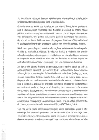 204
OMANIFESTODOSPIONEIROSDAEDUCAÇÃONOVADE1932EAFORMAÇÃODEPROFESSORES
Sua formação nas instituições de ensino superior merece uma consideração especial,e não
ser ação secundarizada e aligeirada, como se constata que é.
O anseio é que os termos dos Pioneiros, no que refere à formação dos professores
para a educação, sejam retomados e que tenhamos a seriedade de encarar nossas
políticas e nossas instituições formadoras de docentes por um ângulo mais severo e
mais consequente. Uma política estruturante quanto à qualificação mais adequada
dos educadores é uma dívida que ainda não pagamos. Não haverá Sistema Nacional
de Educação consistente sem professores cultos e bem formados para seu trabalho.
Não fomos capazes de propor e realizar a formação de professores de forma integrada,
visando às finalidades e objetivos da educação básica, e recebendo um preparo
cultural ampliado condizente com as necessidades de um educador. Não se conta nas
instituições de ensino superior do Brasil com uma faculdade ou instituto próprio, um
centro formador integral desses profissionais, com uma base comum formativa.
Ao pensar um Sistema Nacional de Educação, não é possível deixar de lado as
preocupações com os docentes que,no concreto das escolas,estão e estarão realizando
a formação das novas gerações. Os licenciandos nas várias áreas (pedagogia, letras,
ciências, matemática, história, filosofia, física etc.) saem da maioria desses cursos
despreparados para o enfrentamento de uma sala de aula,e sem as condições mínimas
para o exercício da profissão de professor, que implica em saber os fundamentos e
o como instruir e educar crianças ou adolescentes, como ensinar os conhecimentos
curriculares da educação básica. Desconhecem o currículo escolar, o desenvolvimento
cognitivo e afetivo de estudantes nesse nível, e encontram grandes dificuldades para
fazer a transposição didática dos conhecimentos disciplinares, transposição necessária
à formação de novas gerações. Aprendem por ensaio e erro na prática, com conselho
de colegas, com consulta tardia a materiais didáticos (GATTI et al., 2010).
Com isso, sofre o ensino, sofrem as aprendizagens, sofrem as crianças e jovens, e sofre
o jovem professor, que tem que se desdobrar para aprender o que lhe foi sonegado nos
cursos de licenciatura.Além disso, sofre a escola pública, onde a imensa maioria desses
docentes se encontra e onde entra sem apoios adequados para o início de seu trabalho
 