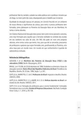 205
OSistemaNacionaldeEducação:diversosolhares80anosapósoManifesto
profissional. Não há, também, cuidado nas redes públicas com o professor iniciante que
ali chega, na maior parte dos casos, despreparado para o trabalho que irá exercer.
Qualidade da educação repousa em pessoas, em convívio fecundo em um ambiente
de trocas efetivas e significativas da cultura, para tanto, é preciso professores bem
formados, como pleiteavam os Pioneiros da Educação Nova em seu Manifesto, há
tantas e tantas décadas.
Um Sistema Nacional de Educação deve prever, bem como tornar possível e concreta,
uma nova formação para aqueles que o tornarão realidade no contexto das escolas
em seu cotidiano nas salas de aula. Um SNE não pode ser mais uma proposta
abstrata, entre tantas outras que temos, mas, para que ele se concretize, precisamos
de professores e gestores que sejam formados com, parafraseando os Pioneiros, uma
alma nova para um mundo novo. Um mundo em que conhecimento é questão de
sobrevivência civilizada.
Referências bibliográficas
AZEVEDO, F. et al. Manifesto dos Pioneiros da Educação Nova (1932) e dos
educadores (1959). Recife: Massangana, 2010.
BRASIL. Lei nº 9.394, de 20 de dezembro de 1996. Estabelece as diretrizes e bases da
educação nacional. Diário Oficial [da] República Federativa do Brasil. Presidência da
República. Brasília, DF, 23 dez. 1996, Seção 1, p. 207.
GATTI, B.A.; BARRETTO, E. S. de S. Professores do Brasil: impasses e desafios. Brasília:
UNESCO, 2009.
GATTI, B. A.; BARRETTO, E. S. S.; ANDRÉ, M. E. D. A. Políticas docentes no Brasil: um
estado da arte. Brasília: UNESCO, 2011.
GATTI, B. A. et al. Formação de professores para o ensino fundamental: instituições
formadoras e seus currículos.Estudos & Pesquisas Educacionais. São Paulo:Fundação
Victor Civita, n. 1, 2010. p. 95-138.
 