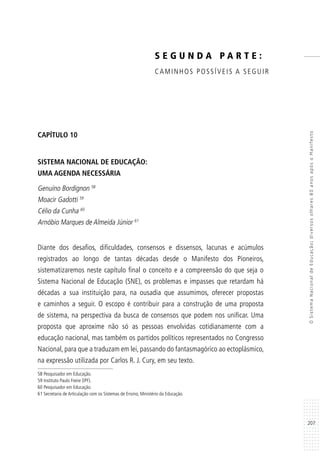 207
OSistemaNacionaldeEducação:diversosolhares80anosapósoManifesto
CAPÍTULO 10
SISTEMA NACIONAL DE EDUCAÇÃO:
UMA AGENDA NECESSÁRIA
Genuíno Bordignon 58
Moacir Gadotti 59
Célio da Cunha 60
Arnóbio Marques de Almeida Júnior 61
Diante dos desafios, dificuldades, consensos e dissensos, lacunas e acúmulos
registrados ao longo de tantas décadas desde o Manifesto dos Pioneiros,
sistematizaremos neste capítulo final o conceito e a compreensão do que seja o
Sistema Nacional de Educação (SNE), os problemas e impasses que retardam há
décadas a sua instituição para, na ousadia que assumimos, oferecer propostas
e caminhos a seguir. O escopo é contribuir para a construção de uma proposta
de sistema, na perspectiva da busca de consensos que podem nos unificar. Uma
proposta que aproxime não só as pessoas envolvidas cotidianamente com a
educação nacional, mas também os partidos políticos representados no Congresso
Nacional, para que a traduzam em lei, passando do fantasmagórico ao ectoplásmico,
na expressão utilizada por Carlos R. J. Cury, em seu texto.
58 Pesquisador em Educação.
59 Instituto Paulo Freire (IPF).
60 Pesquisador em Educação.
61 Secretaria de Articulação com os Sistemas de Ensino, Ministério da Educação.
S E G U N D A P A R T E :
CAMINHOS POSSÍVEIS A SEGUIR
 
