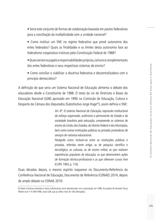209
OSistemaNacionaldeEducação:diversosolhares80anosapósoManifesto
• Seria este conjunto de formas de colaboração baseada em pactos federativos
para a conciliação da multiplicidade com a unidade nacional?
• Como instituir um SNE no regime federativo que prevê autonomia dos
entes federados? Quais as finalidades e os limites desta autonomia face ao
federalismo cooperativo instituto pela Constituição Federal de 1988?
•Quaisseriamospapéiseresponsabilidadespróprias,comunsecomplementares
dos entes federativos e seus respectivos sistemas de ensino?
• Como conciliar e viabilizar a doutrina federativa e descentralizadora com o
princípio democrático?
A definição do que seria um Sistema Nacional de Educação alimenta o debate dos
educadores desde a Constituinte de 1988. O texto da Lei de Diretrizes e Bases da
Educação Nacional (LDB) aprovado em 1990 na Comissão de Educação, Cultura e
Desporto da Câmara dos Deputados (Substitutivo Jorge Hage62
), assim definia o SNE:
Art. 8º. O sistema Nacional de Educação, expressão institucional
do esforço organizado, autônomo e permanente do Estado e da
sociedade brasileira pela educação, compreende os sistemas de
ensino da União,dos Estados,do Distrito Federal e dos Municípios,
bem como outras instituições públicas ou privadas prestadoras de
serviços de natureza educacional.
Parágrafo único. Incluem-se entre as instituições públicas e
privadas, referidas neste artigo, as de pesquisa científica e
tecnológica, as culturais, as de ensino militar, as que realizam
experiências populares de educação, as que desenvolvem ações
de formação técnico-profissional e as que oferecem cursos livre
(CURY, 1993, p. 116).
Duas décadas depois, o mesmo espírito reaparece no Documento-Referência da
Conferência Nacional de Educação, Documento de Referência (CONAE) 2014, depois
de amplo debate na CONAE 2010:
62 Após inúmeras emendas e novos substitutivos, seria abandonado com a aprovação, em 1996, do projeto do Senador Darcy
Ribeiro (Lei nº 9.394/1996, atual LDB, que já sofreu mais de 100 alterações).
 