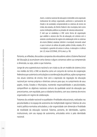 210
SISTEMANACIONALDEEDUCAÇÃO:UMAAGENDANECESSÁRIA
Assim,o sistema nacional de educação é entendido como expressão
institucional do esforço organizado, autônomo e permanente do
Estado e da sociedade, compreendendo os sistemas de ensino da
União, dos estados, do Distrito Federal e dos municípios, bem como
outras instituições públicas ou privadas de natureza educacional.
É vital que se estabeleça o SNE como forma de organização
que viabilize o alcance dos fins da educação, em sintonia com o
estatuto constitucional do regime de colaboração entre os sistemas
de ensino (federal, estadual, distrital e municipal), tornando viável
o que é comum às esferas do poder público (União, estados, DF e
municípios): a garantia de acesso à cultura, à educação e à ciência
(art.23,incisoV) (CONAE,2014,eixo I,p.18).
Portanto,as reflexões,discussões e propostas dos educadores sobre o Sistema Nacional
de Educação já acumularam certa clareza e alguns consensos sobre sua compreensão
e dimensão, ou seja, sobre o que tratamos.
Longe de uma superestrutura nacional a ser criada ou de um modelo de sistema único
nos moldes do SUS, o SNE se desenha como um conjunto de normas de cooperação
federativaquesustentaráaarticulaçãoeacoordenaçãodaspolíticas,açõeseprogramas
nos atuais sistemas de ensino. Este será a expressão da regulação da educação
nacional por normas próprias e diretrizes comuns para que, no cumprimento de seus
papéis, União, Estados e Municípios, mantendo responsabilidades e peculiaridades,
compartilhem os objetivos nacionais comuns da qualidade social da educação que
preconizamos, com equidade, para a cidadania brasileira, com seus sistemas de ensino
organizados em regime de colaboração.
Tratamos da unidade nacional na qualidade e finalidades educacionais, realizadas nas
peculiaridades e no espaço de autonomia da multiplicidade regional. Falamos de uma
matriz político-normativa articuladora, a dar organicidade com dimensão e finalidade
de totalidade da educação nacional. Falamos, portanto, de identidades, sujeitos
institucionais, com seu espaço de autonomia, articulados entre si pela identidade
nacional.
 