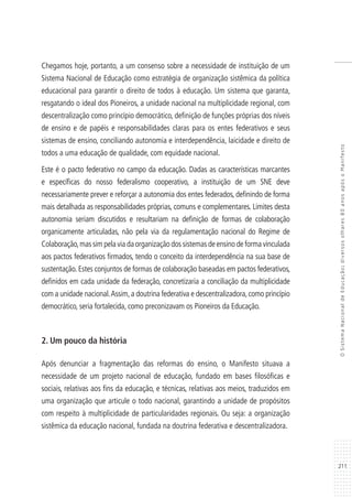 211
OSistemaNacionaldeEducação:diversosolhares80anosapósoManifesto
Chegamos hoje, portanto, a um consenso sobre a necessidade de instituição de um
Sistema Nacional de Educação como estratégia de organização sistêmica da política
educacional para garantir o direito de todos à educação. Um sistema que garanta,
resgatando o ideal dos Pioneiros, a unidade nacional na multiplicidade regional, com
descentralização como princípio democrático, definição de funções próprias dos níveis
de ensino e de papéis e responsabilidades claras para os entes federativos e seus
sistemas de ensino, conciliando autonomia e interdependência, laicidade e direito de
todos a uma educação de qualidade, com equidade nacional.
Este é o pacto federativo no campo da educação. Dadas as características marcantes
e específicas do nosso federalismo cooperativo, a instituição de um SNE deve
necessariamente prever e reforçar a autonomia dos entes federados, definindo de forma
mais detalhada as responsabilidades próprias, comuns e complementares. Limites desta
autonomia seriam discutidos e resultariam na definição de formas de colaboração
organicamente articuladas, não pela via da regulamentação nacional do Regime de
Colaboração,mas sim pela via da organização dos sistemas de ensino de forma vinculada
aos pactos federativos firmados, tendo o conceito da interdependência na sua base de
sustentação. Estes conjuntos de formas de colaboração baseadas em pactos federativos,
definidos em cada unidade da federação, concretizaria a conciliação da multiplicidade
com a unidade nacional.Assim,a doutrina federativa e descentralizadora,como princípio
democrático, seria fortalecida, como preconizavam os Pioneiros da Educação.
2. Um pouco da história
Após denunciar a fragmentação das reformas do ensino, o Manifesto situava a
necessidade de um projeto nacional de educação, fundado em bases filosóficas e
sociais, relativas aos fins da educação, e técnicas, relativas aos meios, traduzidos em
uma organização que articule o todo nacional, garantindo a unidade de propósitos
com respeito à multiplicidade de particularidades regionais. Ou seja: a organização
sistêmica da educação nacional, fundada na doutrina federativa e descentralizadora.
 