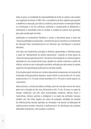 22
OManifestodosPioneirosdaEducaçãoNovade1932eaquestãodoSistemaNacionaldeEducação
todos os graus, é considerado de responsabilidade da União na capital, e dos estados
nos respectivos territórios. O MEC terá a incumbência de ficar vigilante para garantir
a obediência e execução, por todas as instâncias, dos princípios e orientações fixados
na Constituição e nas leis ordinárias, auxiliando e compensando as deficiências e
estimulando o intercâmbio entre os estados. A unidade do sistema será garantida,
pois, pela coordenação da União.
Explicitados os fundamentos filosóficos e sociais, o documento passa a tratar das
“bases psicobiológicas da educação”,momento em que os conceitos e os fundamentos
da Educação Nova consubstanciam-se em diretrizes que reconfiguram o processo
educativo.
Com base nos fundamentos, princípios e diretrizes apresentados, o Manifesto passa
a cuidar do “planejamento do sistema educacional”, traçando as linhas gerais do
“plano de reconstrução educacional”.Daí deriva a formulação de um sistema orgânico
assentado em uma escola primária que, apoiada em escolas maternais e jardins de
infância, articula-se com a educação secundária unificada que abre acesso às escolas
superiores de especialização profissional ou de altos estudos.
À luz do plano geral, estrutura-se o sistema educacional composto por um conjunto de
instituições hierarquicamente dispostas: escola infantil ou pré-primária (4 a 6 anos);
escola primária (7 a 12 anos); escola secundária (12 a 18 anos) e escola superior ou
universitária.
Nessa estrutura, a escola secundária unificada, parte de uma base comum de cultura
geral com a duração de três anos, bifurcando-se dos 15 aos 18 anos, na seção de
estudos intelectuais com três ciclos (humanidades modernas; ciências físicas e
matemáticas; ciências químicas e biológicas) e na seção das profissões manuais,
também com três ciclos, ligados aos ramos da produção: atividades de extração
de matérias-primas (escolas agrícolas, de mineração e de pesca); da elaboração de
matérias-primas (escolas industriais e profissionais) e da distribuição dos produtos
elaborados (transportes, comunicações e comércio).
 