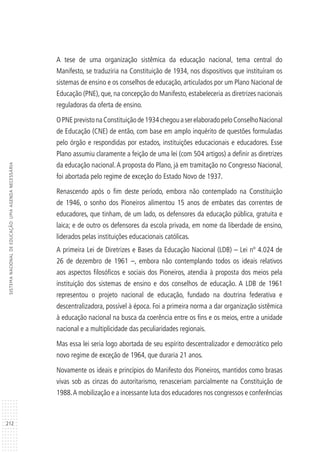 212
SISTEMANACIONALDEEDUCAÇÃO:UMAAGENDANECESSÁRIA
A tese de uma organização sistêmica da educação nacional, tema central do
Manifesto, se traduziria na Constituição de 1934, nos dispositivos que instituíram os
sistemas de ensino e os conselhos de educação, articulados por um Plano Nacional de
Educação (PNE), que, na concepção do Manifesto, estabeleceria as diretrizes nacionais
reguladoras da oferta de ensino.
OPNEprevistonaConstituiçãode1934chegouaserelaboradopeloConselhoNacional
de Educação (CNE) de então, com base em amplo inquérito de questões formuladas
pelo órgão e respondidas por estados, instituições educacionais e educadores. Esse
Plano assumiu claramente a feição de uma lei (com 504 artigos) a definir as diretrizes
da educação nacional.A proposta do Plano, já em tramitação no Congresso Nacional,
foi abortada pelo regime de exceção do Estado Novo de 1937.
Renascendo após o fim deste período, embora não contemplado na Constituição
de 1946, o sonho dos Pioneiros alimentou 15 anos de embates das correntes de
educadores, que tinham, de um lado, os defensores da educação pública, gratuita e
laica; e de outro os defensores da escola privada, em nome da liberdade de ensino,
liderados pelas instituições educacionais católicas.
A primeira Lei de Diretrizes e Bases da Educação Nacional (LDB) – Lei nº 4.024 de
26 de dezembro de 1961 –, embora não contemplando todos os ideais relativos
aos aspectos filosóficos e sociais dos Pioneiros, atendia à proposta dos meios pela
instituição dos sistemas de ensino e dos conselhos de educação. A LDB de 1961
representou o projeto nacional de educação, fundado na doutrina federativa e
descentralizadora, possível à época. Foi a primeira norma a dar organização sistêmica
à educação nacional na busca da coerência entre os fins e os meios, entre a unidade
nacional e a multiplicidade das peculiaridades regionais.
Mas essa lei seria logo abortada de seu espírito descentralizador e democrático pelo
novo regime de exceção de 1964, que duraria 21 anos.
Novamente os ideais e princípios do Manifesto dos Pioneiros, mantidos como brasas
vivas sob as cinzas do autoritarismo, renasceriam parcialmente na Constituição de
1988.A mobilização e a incessante luta dos educadores nos congressos e conferências
 