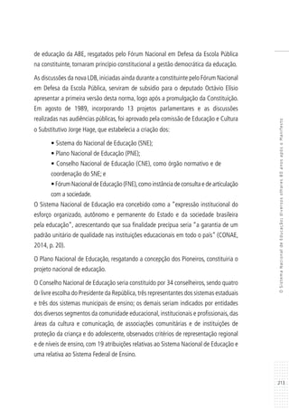 213
OSistemaNacionaldeEducação:diversosolhares80anosapósoManifesto
de educação da ABE, resgatados pelo Fórum Nacional em Defesa da Escola Pública
na constituinte, tornaram princípio constitucional a gestão democrática da educação.
As discussões da nova LDB, iniciadas ainda durante a constituinte pelo Fórum Nacional
em Defesa da Escola Pública, serviram de subsídio para o deputado Octávio Elísio
apresentar a primeira versão desta norma, logo após a promulgação da Constituição.
Em agosto de 1989, incorporando 13 projetos parlamentares e as discussões
realizadas nas audiências públicas, foi aprovado pela comissão de Educação e Cultura
o Substitutivo Jorge Hage, que estabelecia a criação dos:
• Sistema do Nacional de Educação (SNE);
• Plano Nacional de Educação (PNE);
• Conselho Nacional de Educação (CNE), como órgão normativo e de
coordenação do SNE; e
• Fórum Nacional de Educação (FNE),como instância de consulta e de articulação
com a sociedade.
O Sistema Nacional de Educação era concebido como a “expressão institucional do
esforço organizado, autônomo e permanente do Estado e da sociedade brasileira
pela educação”, acrescentando que sua finalidade precípua seria “a garantia de um
padrão unitário de qualidade nas instituições educacionais em todo o país” (CONAE,
2014, p. 20).
O Plano Nacional de Educação, resgatando a concepção dos Pioneiros, constituiria o
projeto nacional de educação.
O Conselho Nacional de Educação seria constituído por 34 conselheiros, sendo quatro
de livre escolha do Presidente da República,três representantes dos sistemas estaduais
e três dos sistemas municipais de ensino; os demais seriam indicados por entidades
dos diversos segmentos da comunidade educacional, institucionais e profissionais, das
áreas da cultura e comunicação, de associações comunitárias e de instituições de
proteção da criança e do adolescente, observados critérios de representação regional
e de níveis de ensino, com 19 atribuições relativas ao Sistema Nacional de Educação e
uma relativa ao Sistema Federal de Ensino.
 