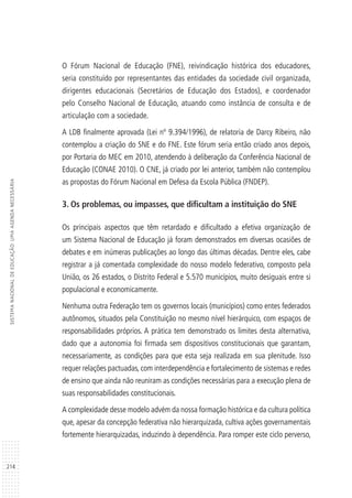 214
SISTEMANACIONALDEEDUCAÇÃO:UMAAGENDANECESSÁRIA
O Fórum Nacional de Educação (FNE), reivindicação histórica dos educadores,
seria constituído por representantes das entidades da sociedade civil organizada,
dirigentes educacionais (Secretários de Educação dos Estados), e coordenador
pelo Conselho Nacional de Educação, atuando como instância de consulta e de
articulação com a sociedade.
A LDB finalmente aprovada (Lei nº 9.394/1996), de relatoria de Darcy Ribeiro, não
contemplou a criação do SNE e do FNE. Este fórum seria então criado anos depois,
por Portaria do MEC em 2010, atendendo à deliberação da Conferência Nacional de
Educação (CONAE 2010). O CNE, já criado por lei anterior, também não contemplou
as propostas do Fórum Nacional em Defesa da Escola Pública (FNDEP).
3. Os problemas, ou impasses, que dificultam a instituição do SNE
Os principais aspectos que têm retardado e dificultado a efetiva organização de
um Sistema Nacional de Educação já foram demonstrados em diversas ocasiões de
debates e em inúmeras publicações ao longo das últimas décadas. Dentre eles, cabe
registrar a já comentada complexidade do nosso modelo federativo, composto pela
União, os 26 estados, o Distrito Federal e 5.570 municípios, muito desiguais entre si
populacional e economicamente.
Nenhuma outra Federação tem os governos locais (municípios) como entes federados
autônomos, situados pela Constituição no mesmo nível hierárquico, com espaços de
responsabilidades próprios. A prática tem demonstrado os limites desta alternativa,
dado que a autonomia foi firmada sem dispositivos constitucionais que garantam,
necessariamente, as condições para que esta seja realizada em sua plenitude. Isso
requer relações pactuadas, com interdependência e fortalecimento de sistemas e redes
de ensino que ainda não reuniram as condições necessárias para a execução plena de
suas responsabilidades constitucionais.
A complexidade desse modelo advém da nossa formação histórica e da cultura política
que, apesar da concepção federativa não hierarquizada, cultiva ações governamentais
fortemente hierarquizadas, induzindo à dependência. Para romper este ciclo perverso,
 