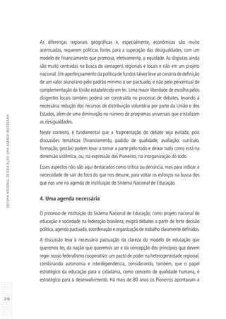 216
SISTEMANACIONALDEEDUCAÇÃO:UMAAGENDANECESSÁRIA
As diferenças regionais geográficas e, especialmente, econômicas são muito
acentuadas, requerem políticas fortes para a superação das desigualdades, com um
modelo de financiamento que promova, efetivamente, a equidade. As disputas ainda
são muito centradas na busca de vantagens regionais e locais e não em um projeto
nacional.Um aperfeiçoamento da política de fundos talvez leve ao cenário de definição
de um valor aluno/ano pelo padrão mínimo a ser pactuado, e não pelo percentual de
complementação da União estabelecido em lei. Uma maior liberdade de escolha pelos
dirigentes locais também poderá ser construída no processo de debates, levando à
necessária redução dos recursos de distribuição voluntária por parte da União e dos
Estados, além de uma diminuição no número de programas universais que cristalizam
as desigualdades.
Neste contexto, é fundamental que a fragmentação do debate seja evitada, pois
discussões temáticas (financiamento, padrão de qualidade, avaliação, currículo,
formação, gestão) podem levar a tomar a parte pelo todo e deixar tudo como está na
dimensão sistêmica, ou, na expressão dos Pioneiros, na inorganização do todo.
Esses aspectos não são aqui destacados como crítica ou denúncia, mas para indicar a
necessidade de sair do foco do que nos desune, para voltar os esforços na busca dos
que nos une na agenda de instituição do Sistema Nacional de Educação.
4. Uma agenda necessária
O processo de instituição do Sistema Nacional de Educação, como projeto nacional de
educação e sociedade na federação brasileira, exigirá debates a partir de forte decisão
política,agenda pactuada,coordenação e organização de trabalho claramente definidos.
A discussão leva à necessária pactuação da clareza do modelo de educação que
queremos ter, da nação que queremos ser e da concepção dos princípios que devem
reger nosso federalismo cooperativo: um pacto de poder na heterogeneidade regional,
combinando autonomia e interdependência, considerando, também, que o papel
estratégico da educação para a cidadania, como conceito de qualidade humana, é
estratégico para o desenvolvimento. Há mais de 80 anos os Pioneiros apontavam a
 