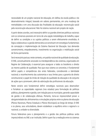 217
OSistemaNacionaldeEducação:diversosolhares80anosapósoManifesto
necessidade de um projeto nacional de educação, em defesa da escola pública e do
desenvolvimento integral, baseado em valores permanentes, em uma mudança de
mentalidades e em uma discussão das finalidades da educação: reconstrução social
pela reconstrução educacional. Não há sistema nacional sem projeto de nação.
A partir destes acordos, será necessário definir as grandes diretrizes políticas nacionais
com os consensos possíveis em torno de uma opção metodológica de trabalho, capaz
de definir as condições e os sujeitos políticos a serem efetivamente envolvidos. A
lógica colaborativa e a gestão democrática se constituem em estratégias fundamentais
da concepção e implementação do Sistema Nacional de Educação. Isso demanda
convencimento, empoderamento, investimento na organização e mobilização social
de forma permanente.
Será necessário pactuar,neste contexto,um padrão nacional de qualidade da educação.
O SNE, conceitualmente ancorado na interdependência dos sistemas, organizados em
Regime de Colaboração, é essencial para assegurar a todos os brasileiros o direito
ao mesmo padrão de qualidade. Para que esse sistema se concretize, é fundamental
definir papéis e competências dos entes federados, considerando a identidade
nacional; o reconhecimento das autonomias e seus limites para a garantia do direito
constitucional; o papel da União de indução da qualidade da educação e do conjunto
de ações que a promovem; além da valorização dos profissionais da educação.
Neste cenário será fundamental definir estratégias nacionais para desenvolver
e fortalecer as capacidades regionais (nos estados) para formulação de políticas
públicas, planejamento e gestão, com indução para os municípios, gerando capacidade
de gestão e de colaboração efetivas. Portanto, torna-se imprescindível prever a
obrigatoriedade dos alinhamentos e vinculações próprias entre os planos de educação
(Planos Nacionais, Planos Estaduais e Planos Municipais) ao longo do tempo. O SNE
e os planos, seus articuladores, devem estabelecer o equilíbrio entre o regional e o
nacional, a unidade na diversidade.
Fóruns federativos para o planejamento e a gestão das políticas públicas serão
imprescindíveis no SNE a ser instituído. Definir quem faz a mediação entre os sistemas
 