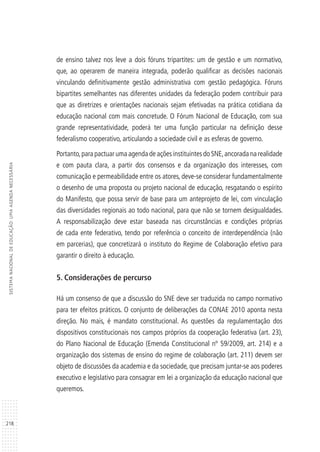 218
SISTEMANACIONALDEEDUCAÇÃO:UMAAGENDANECESSÁRIA
de ensino talvez nos leve a dois fóruns tripartites: um de gestão e um normativo,
que, ao operarem de maneira integrada, poderão qualificar as decisões nacionais
vinculando definitivamente gestão administrativa com gestão pedagógica. Fóruns
bipartites semelhantes nas diferentes unidades da federação podem contribuir para
que as diretrizes e orientações nacionais sejam efetivadas na prática cotidiana da
educação nacional com mais concretude. O Fórum Nacional de Educação, com sua
grande representatividade, poderá ter uma função particular na definição desse
federalismo cooperativo, articulando a sociedade civil e as esferas de governo.
Portanto,para pactuar uma agenda de ações instituintes do SNE,ancorada na realidade
e com pauta clara, a partir dos consensos e da organização dos interesses, com
comunicação e permeabilidade entre os atores, deve-se considerar fundamentalmente
o desenho de uma proposta ou projeto nacional de educação, resgatando o espírito
do Manifesto, que possa servir de base para um anteprojeto de lei, com vinculação
das diversidades regionais ao todo nacional, para que não se tornem desigualdades.
A responsabilização deve estar baseada nas circunstâncias e condições próprias
de cada ente federativo, tendo por referência o conceito de interdependência (não
em parcerias), que concretizará o instituto do Regime de Colaboração efetivo para
garantir o direito à educação.
5. Considerações de percurso
Há um consenso de que a discussão do SNE deve ser traduzida no campo normativo
para ter efeitos práticos. O conjunto de deliberações da CONAE 2010 aponta nesta
direção. No mais, é mandato constitucional. As questões da regulamentação dos
dispositivos constitucionais nos campos próprios da cooperação federativa (art. 23),
do Plano Nacional de Educação (Emenda Constitucional nº 59/2009, art. 214) e a
organização dos sistemas de ensino do regime de colaboração (art. 211) devem ser
objeto de discussões da academia e da sociedade, que precisam juntar-se aos poderes
executivo e legislativo para consagrar em lei a organização da educação nacional que
queremos.
 