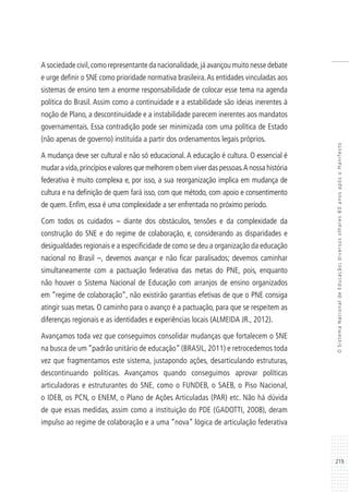 219
OSistemaNacionaldeEducação:diversosolhares80anosapósoManifesto
A sociedade civil,como representante da nacionalidade,já avançou muito nesse debate
e urge definir o SNE como prioridade normativa brasileira.As entidades vinculadas aos
sistemas de ensino tem a enorme responsabilidade de colocar esse tema na agenda
política do Brasil. Assim como a continuidade e a estabilidade são ideias inerentes à
noção de Plano, a descontinuidade e a instabilidade parecem inerentes aos mandatos
governamentais. Essa contradição pode ser minimizada com uma política de Estado
(não apenas de governo) instituída a partir dos ordenamentos legais próprios.
A mudança deve ser cultural e não só educacional. A educação é cultura. O essencial é
mudar a vida,princípios e valores que melhorem o bem viver das pessoas.A nossa história
federativa é muito complexa e, por isso, a sua reorganização implica em mudança de
cultura e na definição de quem fará isso, com que método, com apoio e consentimento
de quem. Enfim, essa é uma complexidade a ser enfrentada no próximo período.
Com todos os cuidados – diante dos obstáculos, tensões e da complexidade da
construção do SNE e do regime de colaboração, e, considerando as disparidades e
desigualdades regionais e a especificidade de como se deu a organização da educação
nacional no Brasil –, devemos avançar e não ficar paralisados; devemos caminhar
simultaneamente com a pactuação federativa das metas do PNE, pois, enquanto
não houver o Sistema Nacional de Educação com arranjos de ensino organizados
em “regime de colaboração”, não existirão garantias efetivas de que o PNE consiga
atingir suas metas. O caminho para o avanço é a pactuação, para que se respeitem as
diferenças regionais e as identidades e experiências locais (ALMEIDA JR., 2012).
Avançamos toda vez que conseguimos consolidar mudanças que fortalecem o SNE
na busca de um “padrão unitário de educação” (BRASIL, 2011) e retrocedemos toda
vez que fragmentamos este sistema, justapondo ações, desarticulando estruturas,
descontinuando políticas. Avançamos quando conseguimos aprovar políticas
articuladoras e estruturantes do SNE, como o FUNDEB, o SAEB, o Piso Nacional,
o IDEB, os PCN, o ENEM, o Plano de Ações Articuladas (PAR) etc. Não há dúvida
de que essas medidas, assim como a instituição do PDE (GADOTTI, 2008), deram
impulso ao regime de colaboração e a uma “nova” lógica de articulação federativa
 