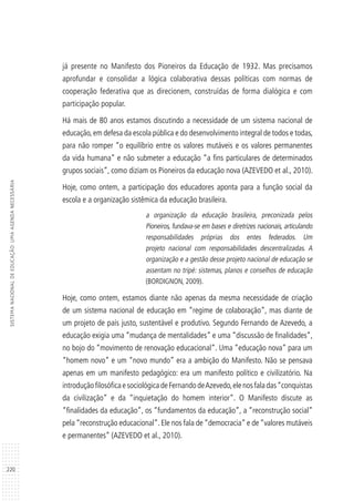 220
SISTEMANACIONALDEEDUCAÇÃO:UMAAGENDANECESSÁRIA
já presente no Manifesto dos Pioneiros da Educação de 1932. Mas precisamos
aprofundar e consolidar a lógica colaborativa dessas políticas com normas de
cooperação federativa que as direcionem, construídas de forma dialógica e com
participação popular.
Há mais de 80 anos estamos discutindo a necessidade de um sistema nacional de
educação,em defesa da escola pública e do desenvolvimento integral de todos e todas,
para não romper “o equilíbrio entre os valores mutáveis e os valores permanentes
da vida humana” e não submeter a educação “a fins particulares de determinados
grupos sociais”, como diziam os Pioneiros da educação nova (AZEVEDO et al., 2010).
Hoje, como ontem, a participação dos educadores aponta para a função social da
escola e a organização sistêmica da educação brasileira.
a organização da educação brasileira, preconizada pelos
Pioneiros, fundava-se em bases e diretrizes nacionais, articulando
responsabilidades próprias dos entes federados. Um
projeto nacional com responsabilidades descentralizadas. A
organização e a gestão desse projeto nacional de educação se
assentam no tripé: sistemas, planos e conselhos de educação
(BORDIGNON, 2009).
Hoje, como ontem, estamos diante não apenas da mesma necessidade de criação
de um sistema nacional de educação em “regime de colaboração”, mas diante de
um projeto de país justo, sustentável e produtivo. Segundo Fernando de Azevedo, a
educação exigia uma “mudança de mentalidades” e uma “discussão de finalidades”,
no bojo do “movimento de renovação educacional”. Uma “educação nova” para um
“homem novo” e um “novo mundo” era a ambição do Manifesto. Não se pensava
apenas em um manifesto pedagógico: era um manifesto político e civilizatório. Na
introduçãofilosóficaesociológicadeFernandodeAzevedo,elenosfaladas“conquistas
da civilização” e da “inquietação do homem interior”. O Manifesto discute as
“finalidades da educação”, os “fundamentos da educação”, a “reconstrução social”
pela “reconstrução educacional”. Ele nos fala de “democracia” e de “valores mutáveis
e permanentes” (AZEVEDO et al., 2010).
 