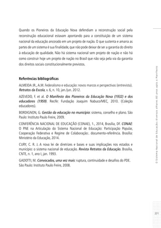 221
OSistemaNacionaldeEducação:diversosolhares80anosapósoManifesto
Quando os Pioneiros da Educação Nova defendiam a reconstrução social pela
reconstrução educacional estavam apontando para a constituição de um sistema
nacional da educação ancorado em um projeto de nação. O que sustenta e amarra as
partes de um sistema é sua finalidade, que não pode deixar de ser a garantia do direito
à educação de qualidade. Não há sistema nacional sem projeto de nação e não há
como construir hoje um projeto de nação no Brasil que não seja pela via da garantia
dos direitos sociais constitucionalmente previstos.
Referências bibliográficas
ALMEIDA JR.,A.M. Federalismo e educação: novos marcos e perspectivas (entrevista).
Retratos da Escola, v. 6, n. 10, jan./jun. 2012.
AZEVEDO, F. et al. O Manifesto dos Pioneiros da Educação Nova (1932) e dos
educadores (1959). Recife: Fundação Joaquim Nabuco/MEC, 2010. (Coleção
educadores).
BORDIGNON, G. Gestão da educação no município: sistema, conselho e plano. São
Paulo: Instituto Paulo Freire, 2009.
CONFERÊNCIA NACIONAL DE EDUCAÇÃO (CONAE), 1., 2014, Brasília, DF. CONAE:
O PNE na Articulação do Sistema Nacional de Educação: Participação Popular,
Cooperação Federativa e Regime de Colaboração:. documento-referência. Brasília:
Ministério da Educação, 2014.
CURY, C. R. J. A nova lei de diretrizes e bases e suas implicações nos estados e
município: o sistema nacional de educação. Revista Retratos da Educação. Brasília,
CNTE, n. 1, ano I, jan. 1993.
GADOTTI, M. Convocados, uma vez mais: ruptura, continuidade e desafios do PDE.
São Paulo: Instituto Paulo Freire, 2008.
 