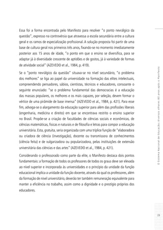 23
OSistemaNacionaldeEducação:diversosolhares80anosapósoManifesto
Essa foi a forma encontrada pelo Manifesto para resolver “o ponto nevrálgico da
questão”, expresso na controvérsia que atravessa a escola secundária entre a cultura
geral e os ramos de especialização profissional. A solução proposta foi partir de uma
base de cultura geral nos primeiros três anos, fixando-se no momento imediatamente
posterior aos 15 anos de idade, “o ponto em que o ensino se diversifica, para se
adaptar já à diversidade crescente de aptidões e de gostos, já à variedade de formas
de atividade social” (AZEVEDO et al., 1984, p. 419).
Se o “ponto nevrálgico da questão” situava-se no nível secundário, “o problema
dos melhores” se liga ao papel da universidade na formação das elites intelectuais,
compreendendo pensadores, sábios, cientistas, técnicos e educadores, consoante o
seguinte enunciado: “se o problema fundamental das democracias é a educação
das massas populares, os melhores e os mais capazes, por seleção, devem formar o
vértice de uma pirâmide de base imensa” (AZEVEDO et al., 1984, p. 421). Para esse
fim, advoga-se o alargamento da educação superior para além das profissões liberais
(engenharia, medicina e direito) em que se encontrava restrito o ensino superior
no Brasil. Propõe-se a criação de faculdades de ciências sociais e econômicas, de
ciências matemáticas, físicas e naturais e de filosofia e letras para compor a educação
universitária. Esta, gratuita, seria organizada com uma tríplice função de “elaboradora
ou criadora de ciência (investigação), docente ou transmissora de conhecimentos
(ciência feita) e de vulgarizadora ou popularizadora, pelas instituições de extensão
universitária das ciências e das artes” (AZEVEDO et al., 1984, p. 421).
Considerando o professorado como parte da elite, o Manifesto destaca dois pontos
fundamentais: a formação de todos os professores de todos os graus deve ser elevada
ao nível superior e incorporada às universidades e o princípio da unidade da função
educacional implica a unidade da função docente, através da qual os professores, além
da formação de nível universitário, deverão ter também remuneração equivalente para
manter a eficiência no trabalho, assim como a dignidade e o prestígio próprios dos
educadores.
 