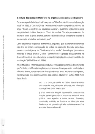 24
OManifestodosPioneirosdaEducaçãoNovade1932eaquestãodoSistemaNacionaldeEducação
2. Influxo das ideias do Manifesto na organização da educação brasileira
Certamente por influência do ideário exposto no“Manifesto dos Pioneiros da Educação
Nova” de 1932, a Constituição de 1934 estabeleceu como competência privativa da
União “traçar as diretrizes da educação nacional”. Igualmente estabeleceu como
competência da União a fixação do “Plano Nacional de Educação, compreensivo do
ensino de todos os graus e ramos, comuns e especializados; e coordenar e fiscalizar a
sua execução, em todo o território do país”.
Como decorrência da posição do Manifesto, segundo a qual a autonomia econômica
não deve se limitar à consignação de verbas no orçamento devendo, além disso,
prover a constituição de um “fundo especial ou escolar” formado por “patrimônios
impostos e rendas próprias”, sendo “administrado e aplicado exclusivamente no
desenvolvimento da obra educacional pelos próprios órgãos do ensino, incumbidos de
sua direção” (AZEVEDO et al., 1984).
AConstituiçãode1934nãoapenasintroduziuavinculaçãoorçamentáriadeterminando
que “a União e os Municípios aplicarão nunca menos de dez por cento, e os Estados e
o Distrito Federal, nunca menos de vinte por cento da renda resultante dos impostos,
na manutenção e no desenvolvimento dos sistemas educativos” (Artigo 156). Além
disso, dispôs:
Art. 157. A União, os Estados e o Distrito Federal reservarão
uma parte dos seus patrimônios territoriais para a formação
dos respectivos fundos de educação.
§ 1º As sobras das dotações orçamentárias, acrescidas das
doações, percentagens sobre o produto de vendas de terras
públicas, taxas especiais e outros recursos financeiros,
constituirão, na União, nos Estados e nos Municípios, esses
fundos especiais, que serão aplicados exclusivamente em obras
educativas determinadas em lei.
 
