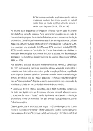 25
OSistemaNacionaldeEducação:diversosolhares80anosapósoManifesto
§ 2º Parte dos mesmos fundos se aplicará em auxílios a alunos
necessitados, mediante fornecimento gratuito de material
escolar, bolsas de estudo, assistência alimentar, dentária e
médica, e para vilegiaturas (BRASIL, 1934, art. 156).
No entanto, esses dispositivos não chegaram a vigorar, seja em razão do advento
do Estado Novo (como foi o caso do Plano Nacional de Educação), seja em razão de
descumprimento por parte das instâncias federativas, como ocorreu com a vinculação
orçamentária. Com efeito, os investimentos federais em ensino passaram de 2,1% em
1932 para 2,5% em 1936; os estaduais tiveram uma redução de 15,0% para 13,4%
e os municipais uma ampliação de 8,1% para 8,3% no mesmo período (RIBEIRO,
2003). Isso não obstante a Constituição de 1934 ter determinado que a União e os
municípios deveriam aplicar nunca menos de 10% e os estados 20% da arrecadação
de impostos “na manutenção e desenvolvimento dos sistemas educacionais” (BRASIL,
1934, art. 156).
Não obstante a avaliação positiva do redator Fernando de Azevedo, a Constituição
de 1937, contrariando o espírito do Manifesto, retirou a vinculação orçamentária e
restabeleceu a visão dualista entre cultura geral e formação profissional, respaldando
as leis orgânicas do ensino (reformas Capanema) centradas na divisão entre formação
primária-profissional para as “massas populares” e instrução secundária-superior
para as “elites condutoras”. Registre-se, porém, que em sintonia com a concepção do
Manifesto, foi criado, em 1942, o Fundo Nacional do Ensino Primário.
A Constituição de 1946 retomou a orientação da de 1934, mantendo a competência
da União para legislar sobre as diretrizes da educação nacional, reforçando-a com
o acréscimo da palavra “bases”, tendo, igualmente, restabelecida a vinculação
orçamentária ao fixar um mínimo de 10% para a União e 20% para estados, Distrito
Federal e municípios.
Observo, porém, que os enunciados dos artigos 170 (“A União organizará o sistema
federaldeensinoeodosterritórios”)e171(“OsestadoseoDistritoFederalorganizarão
os seus sistemas de ensino”) reforçados pelo § único do artigo 170 (“O sistema federal
 