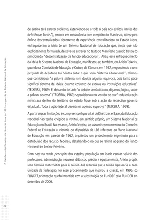 26
OManifestodosPioneirosdaEducaçãoNovade1932eaquestãodoSistemaNacionaldeEducação
de ensino terá caráter supletivo, estendendo-se a todo o país nos estritos limites das
deficiências locais”), embora em consonância com o espírito do Manifesto, talvez pela
ênfase descentralizadora decorrente da experiência centralizadora do Estado Novo,
enfraqueceram a ideia de um Sistema Nacional de Educação que, ainda que não
explicitamente formulada,deixava-se entrever no texto do Manifesto quando tratou do
princípio da “descentralização da função educacional”. Aliás, esse enfraquecimento
da ideia de Sistema Nacional de Educação, manifestou-se, também, emAnísioTeixeira,
quando na Comissão de Educação e Cultura da Câmara,em 1952,respondendo a uma
pergunta do deputado Rui Santos sobre o que seria “sistema educacional”, afirmou
que considerava “a palavra sistema, sem dúvida alguma, equívoca, pois tanto pode
significar sistema de ideias, quanto conjunto de escolas ou instituições educativas”
(TEIXEIRA, 1969). E, deixando de lado “o debate semântico ou, digamos, lógico, sobre
a palavra sistema” (TEIXEIRA, 1969) se posicionou no sentido de que “toda educação
ministrada dentro do território do estado fique sob a ação do respectivo governo
estadual...Toda a ação federal deverá ser, apenas, supletiva” (TEIXEIRA, 1969).
A partir dessas limitações, é compreensível que a Lei de Diretrizes e Bases da Educação
Nacional não tenha chegado a instituir, em sentido próprio, um Sistema Nacional de
Educação no Brasil. No entanto,AnísioTeixeira, ao assumir como membro do Conselho
Federal de Educação a relatoria do dispositivo da LDB referente ao Plano Nacional
de Educação em parecer de 1962, arquitetou um procedimento engenhoso para a
distribuição dos recursos federais, detalhando-o no que se referia ao plano do Fundo
Nacional do Ensino Primário.
Com base na renda per capita dos estados, população em idade escolar, salário dos
professores, administração, recursos didáticos, prédio e equipamentos, Anísio propôs
uma fórmula matemática para o cálculo dos recursos que a União repassaria a cada
unidade da federação. Foi esse procedimento que inspirou a criação, em 1996, do
FUNDEF, orientação que foi mantida com a substituição do FUNDEF pelo FUNDEB em
dezembro de 2006.
 