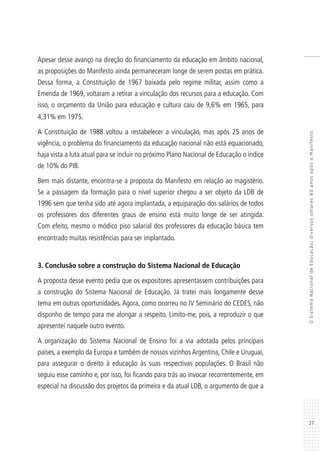 27
OSistemaNacionaldeEducação:diversosolhares80anosapósoManifesto
Apesar desse avanço na direção do financiamento da educação em âmbito nacional,
as proposições do Manifesto ainda permaneceram longe de serem postas em prática.
Dessa forma, a Constituição de 1967 baixada pelo regime militar, assim como a
Emenda de 1969, voltaram a retirar a vinculação dos recursos para a educação. Com
isso, o orçamento da União para educação e cultura caiu de 9,6% em 1965, para
4,31% em 1975.
A Constituição de 1988 voltou a restabelecer a vinculação, mas após 25 anos de
vigência, o problema do financiamento da educação nacional não está equacionado,
haja vista a luta atual para se incluir no próximo Plano Nacional de Educação o índice
de 10% do PIB.
Bem mais distante, encontra-se a proposta do Manifesto em relação ao magistério.
Se a passagem da formação para o nível superior chegou a ser objeto da LDB de
1996 sem que tenha sido até agora implantada, a equiparação dos salários de todos
os professores dos diferentes graus de ensino está muito longe de ser atingida.
Com efeito, mesmo o módico piso salarial dos professores da educação básica tem
encontrado muitas resistências para ser implantado.
3. Conclusão sobre a construção do Sistema Nacional de Educação
A proposta desse evento pedia que os expositores apresentassem contribuições para
a construção do Sistema Nacional de Educação. Já tratei mais longamente desse
tema em outras oportunidades. Agora, como ocorreu no IV Seminário do CEDES, não
disponho de tempo para me alongar a respeito. Limito-me, pois, a reproduzir o que
apresentei naquele outro evento.
A organização do Sistema Nacional de Ensino foi a via adotada pelos principais
países, a exemplo da Europa e também de nossos vizinhos Argentina, Chile e Uruguai,
para assegurar o direito à educação às suas respectivas populações. O Brasil não
seguiu esse caminho e, por isso, foi ficando para trás ao invocar recorrentemente, em
especial na discussão dos projetos da primeira e da atual LDB, o argumento de que a
 