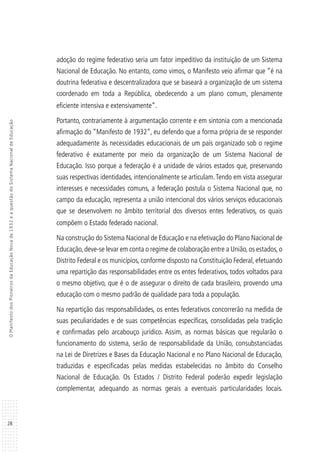 28
OManifestodosPioneirosdaEducaçãoNovade1932eaquestãodoSistemaNacionaldeEducação
adoção do regime federativo seria um fator impeditivo da instituição de um Sistema
Nacional de Educação. No entanto, como vimos, o Manifesto veio afirmar que “é na
doutrina federativa e descentralizadora que se baseará a organização de um sistema
coordenado em toda a República, obedecendo a um plano comum, plenamente
eficiente intensiva e extensivamente”.
Portanto, contrariamente à argumentação corrente e em sintonia com a mencionada
afirmação do “Manifesto de 1932”, eu defendo que a forma própria de se responder
adequadamente às necessidades educacionais de um país organizado sob o regime
federativo é exatamente por meio da organização de um Sistema Nacional de
Educação. Isso porque a federação é a unidade de vários estados que, preservando
suas respectivas identidades, intencionalmente se articulam.Tendo em vista assegurar
interesses e necessidades comuns, a federação postula o Sistema Nacional que, no
campo da educação, representa a união intencional dos vários serviços educacionais
que se desenvolvem no âmbito territorial dos diversos entes federativos, os quais
compõem o Estado federado nacional.
Na construção do Sistema Nacional de Educação e na efetivação do Plano Nacional de
Educação,deve-se levar em conta o regime de colaboração entre a União,os estados,o
Distrito Federal e os municípios, conforme disposto na Constituição Federal, efetuando
uma repartição das responsabilidades entre os entes federativos, todos voltados para
o mesmo objetivo, que é o de assegurar o direito de cada brasileiro, provendo uma
educação com o mesmo padrão de qualidade para toda a população.
Na repartição das responsabilidades, os entes federativos concorrerão na medida de
suas peculiaridades e de suas competências específicas, consolidadas pela tradição
e confirmadas pelo arcabouço jurídico. Assim, as normas básicas que regularão o
funcionamento do sistema, serão de responsabilidade da União, consubstanciadas
na Lei de Diretrizes e Bases da Educação Nacional e no Plano Nacional de Educação,
traduzidas e especificadas pelas medidas estabelecidas no âmbito do Conselho
Nacional de Educação. Os Estados / Distrito Federal poderão expedir legislação
complementar, adequando as normas gerais a eventuais particularidades locais.
 