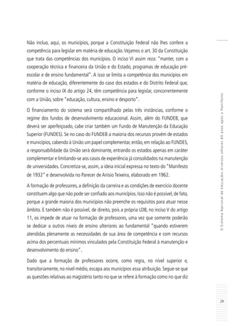 29
OSistemaNacionaldeEducação:diversosolhares80anosapósoManifesto
Não incluo, aqui, os municípios, porque a Constituição Federal não lhes confere a
competência para legislar em matéria de educação.Vejamos o art. 30 da Constituição
que trata das competências dos municípios. O inciso VI assim reza: “manter, com a
cooperação técnica e financeira da União e do Estado, programas de educação pré-
escolar e de ensino fundamental”. A isso se limita a competência dos municípios em
matéria de educação, diferentemente do caso dos estados e do Distrito Federal que,
conforme o inciso IX do artigo 24, têm competência para legislar, concorrentemente
com a União, sobre “educação, cultura, ensino e desporto”.
O financiamento do sistema será compartilhado pelas três instâncias, conforme o
regime dos fundos de desenvolvimento educacional. Assim, além do FUNDEB, que
deverá ser aperfeiçoado, cabe criar também um Fundo de Manutenção da Educação
Superior (FUNDES). Se no caso do FUNDEB a maioria dos recursos provém de estados
e municípios, cabendo à União um papel complementar, então, em relação ao FUNDES,
a responsabilidade da União será dominante, entrando os estados apenas em caráter
complementar e limitando-se aos casos de experiência já consolidados na manutenção
de universidades. Concretiza-se, assim, a ideia inicial expressa no texto do “Manifesto
de 1932” e desenvolvida no Parecer de Anísio Teixeira, elaborado em 1962.
A formação de professores, a definição da carreira e as condições de exercício docente
constituem algo que não pode ser confiado aos municípios.Isso não é possível,de fato,
porque a grande maioria dos municípios não preenche os requisitos para atuar nesse
âmbito. E também não é possível, de direito, pois a própria LDB, no inciso V do artigo
11, os impede de atuar na formação de professores, uma vez que somente poderão
se dedicar a outros níveis de ensino ulteriores ao fundamental “quando estiverem
atendidas plenamente as necessidades de sua área de competência e com recursos
acima dos percentuais mínimos vinculados pela Constituição Federal à manutenção e
desenvolvimento do ensino”.
Dado que a formação de professores ocorre, como regra, no nível superior e,
transitoriamente, no nível médio, escapa aos municípios essa atribuição. Segue-se que
as questões relativas ao magistério tanto no que se refere à formação como no que diz
 