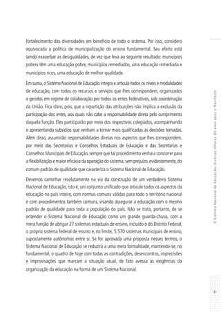31
OSistemaNacionaldeEducação:diversosolhares80anosapósoManifesto
fortalecimento das diversidades em benefício de todo o sistema. Por isso, considero
equivocada a política de municipalização do ensino fundamental. Seu efeito está
sendo exacerbar as desigualdades, de vez que leva ao seguinte resultado: municípios
pobres têm uma educação pobre, municípios remediados, uma educação remediada e
municípios ricos, uma educação de melhor qualidade.
Em suma,o Sistema Nacional de Educação integra e articula todos os níveis e modalidades
de educação, com todos os recursos e serviços que lhes correspondem, organizados
e geridos em regime de colaboração por todos os entes federativos, sob coordenação
da União. Fica claro, pois, que a repartição das atribuições não implica a exclusão da
participação dos entes, aos quais não cabe a responsabilidade direta pelo cumprimento
daquela função. Eles participarão por meio dos respectivos colegiados, acompanhando
e apresentando subsídios que venham a tornar mais qualificadas as decisões tomadas.
Além disso, assumirão responsabilidades diretas nos aspectos que lhes correspondem,
por meio das Secretarias e Conselhos Estaduais de Educação e das Secretarias e
Conselhos Municipais de Educação,sempre que tal procedimento venha a concorrer para
a flexibilização e maior eficácia da operação do sistema,sem prejuízo,evidentemente,do
comum padrão de qualidade que caracteriza o Sistema Nacional de Educação.
Devemos caminhar resolutamente na via da construção de um verdadeiro Sistema
Nacional de Educação, isto é, um conjunto unificado que articule todos os aspectos da
educação no país inteiro, com normas comuns válidas para todo o território nacional
e com procedimentos também comuns, visando assegurar a educação com o mesmo
padrão de qualidade para toda a população do país. Não se trata, portanto, de se
entender o Sistema Nacional de Educação como um grande guarda-chuva, com a
mera função de abrigar 27 sistemas estaduais de ensino, incluído o do Distrito Federal,
o próprio sistema federal de ensino e, no limite, 5.570 sistemas municipais de ensino,
supostamente autônomos entre si. Se for aprovada uma proposta nesses termos, o
Sistema Nacional de Educação se reduzirá a uma mera formalidade, mantendo-se, no
fundamental, o quadro de hoje com todas as contradições, desencontros, imprecisões
e improvisações que marcam a situação atual, de fato avessa às exigências da
organização da educação na forma de um Sistema Nacional.
 
