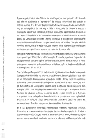 32
OManifestodosPioneirosdaEducaçãoNovade1932eaquestãodoSistemaNacionaldeEducação
É preciso, pois, instituir esse Sistema em sentido próprio, que, portanto, não dependa
das adesões autônomas e “a posteriori” de estados e municípios. Sua adesão ao
sistema nacional deve decorrer da participação efetiva na sua construção,submetendo-
-se, em consequência, às suas regras. Não se trata, pois, de conferir a estados e
municípios, a partir dos respectivos sistemas autônomos, a prerrogativa de aderir ou
não a este ou àquele aspecto que caracteriza o Sistema. E não cabe invocar a cláusula
pétrea da Constituição referente à forma federativa de Estado com a consequente
autonomia dos entes federados. Isso porque o Sistema Nacional de Educação não é do
Governo Federal, mas é da Federação, dos próprios entes federados que o constroem
conjuntamente e participam, também em conjunto, de sua gestão.
Concebido na forma indicada e efetivamente implantado o Sistema,seu funcionamento
será regulado pelo Plano Nacional de Educação.A ele cabe, a partir do diagnóstico da
situação em que o Sistema opera, formular diretrizes, definir metas e indicar os meios
pelos quais essas metas serão atingidas no período de vigência do plano definido pela
nossa legislação em dez anos.
Se o caminho que foi apontado for efetivamente seguido,estaremos dando consequência
às expectativas enunciadas no“Manifesto dos Pioneiros da Educação Nova”que,além
de um documento doutrinário que se declarou filiado à Escola Nova, se apresentou
claramente como um documento de política educacional. E nessa condição, mais
do que a defesa da Escola Nova, pôs em causa a defesa da escola pública. O texto
emergiu, assim, como uma proposta de construção de um amplo e abrangente Sistema
Nacional de Educação pública, abarcando desde a escola infantil até a formação
dos grandes intelectuais pelo ensino universitário, o que constitui uma originalidade
brasileira. Com efeito, na Europa o Movimento da Escola Nova vicejou no âmbito das
escolas privadas, ficando à margem do sistema público de educação.
Eis aí a via que devemos trilhar agora na construção do Sistema Nacional de Educação.
Entretanto, se novamente enveredarmos por disputas localistas, perdendo de vista o
objetivo maior da construção de um Sistema Educacional sólido, consistente, regido
por um mesmo padrão de qualidade que torne a educação pública acessível a toda
 