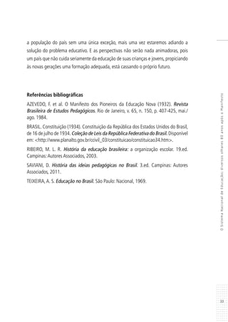 33
OSistemaNacionaldeEducação:diversosolhares80anosapósoManifesto
a população do país sem uma única exceção, mais uma vez estaremos adiando a
solução do problema educativo. E as perspectivas não serão nada animadoras, pois
um país que não cuida seriamente da educação de suas crianças e jovens, propiciando
às novas gerações uma formação adequada, está cassando o próprio futuro.
Referências bibliográficas
AZEVEDO, F. et al. O Manifesto dos Pioneiros da Educação Nova (1932). Revista
Brasileira de Estudos Pedagógicos. Rio de Janeiro, v. 65, n. 150, p. 407-425, mai./
ago. 1984.
BRASIL. Constituição (1934). Constituição da República dos Estados Unidos do Brasil,
de 16 de julho de 1934.Coleção de Leis da República Federativa do Brasil. Disponível
em: <http://www.planalto.gov.br/ccivil_03/constituicao/constituicao34.htm>.
RIBEIRO, M. L. R. História da educação brasileira: a organização escolar. 19.ed.
Campinas:Autores Associados, 2003.
SAVIANI, D. História das ideias pedagógicas no Brasil. 3.ed. Campinas: Autores
Associados, 2011.
TEIXEIRA,A. S. Educação no Brasil. São Paulo: Nacional, 1969.
 
