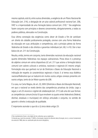 35
OSistemaNacionaldeEducação:diversosolhares80anosapósoManifesto
mesmo capítulo, está lá, entre outras dimensões, a exigência de um Plano Nacional de
Educação (art. 214), a obrigação de um piso salarial profissional nacional (art. 206,
VIII)4
e a imperiosidade de uma formação básica comum (art. 210).5
Tais exigências
fazem conjunto com princípios e deveres concernentes, obrigatoriamente, a todos os
poderes públicos, elencados na Constituição.
Essa última conotação das exigências como dever de Estado a fim de satisfazer
um direito do cidadão juridicamente protegido, convive com uma forma federativa
da educação em suas atribuições e competências, sob o princípio pétreo da forma
federativa de Estado e dos direitos e garantias individuais (art. 60, I e IV). Daí o teor
básico do art. 211 da Constituição.
Resulta, então, termos em conjunto, tanto dimensões nacionais da educação nacional
quanto dimensões federativas nos espaços subnacionais. Prova disso é a presença
do adjetivo comum em vários dispositivos (cf. art. 211 que aciona a formação básica
comum) com valores culturais e artísticos, nacionais e regionais (cf. mesmo artigo).
Formulação esta que ganhará na Lei de Diretrizes e Bases da Educação Nacional a
indicação de respeito às características regionais e locais. E aí temos essa dialética
nacional/federativo que se traduzirá em muitos outros artigos conexos presentes em
outros artigos, tanto da Lei Maior quanto da LDB.
É o caso, na Carta Magna, do art. 22, XXIV (Diretrizes e Bases da Educação Nacional),
em que o nacional se revela dentro das competências privativas da União. Logo a
seguir, o art.23 anuncia o regime de colaboração (art. 211) sob uma de suas formas:
as competências comuns (inciso V) que envolvem os quatro entes federativos (federal,
distrital, estaduais e municipais) em esforço articulado e conjunto, no sentido de
garantir o direito à educação de qualidade.
É importante assinalar o que diz o § único deste artigo 23:
4 Tais mandamentos foram e são objeto de leis ordinárias que as explicitam.
5 Entendo que, mercê da emenda nº 59/09, a formulação original do referente desta formação, isto é, o ensino fundamental
da versão de 1988, deve ser substituído pela de ensino obrigatório.
 