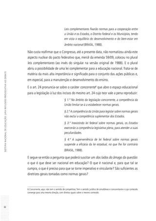 36
SISTEMANACIONALDEEDUCAÇÃO:UMAREFLEXÃOPROVOCATIVAAODEBATE
Leis complementares fixarão normas para a cooperação entre
a União e os Estados, o Distrito Federal e os Municípios, tendo
em vista o equilíbrio do desenvolvimento e do bem-estar em
âmbito nacional (BRASIL, 1988).
Não custa reafirmar que o Congresso, até a presente data, não normatizou ainda este
aspecto nuclear do pacto federativo que, mercê da emenda 59/09, colocou no plural
leis complementares (ao invés do singular na versão original de 1988). E o plural
abriu a possibilidade de uma lei complementar para a educação nacional. Trata-se de
matéria da mais alta importância e significado para o conjunto das ações públicas e,
em especial, para a manutenção e desenvolvimento do ensino.
E o art. 24 pronuncia-se sobre o caráter concorrente6
que abre o espaço educacional
para a legislação à luz dos incisos do mesmo art. 24 cujo teor vale a pena reproduzir:
§ 1.º No âmbito da legislação concorrente, a competência da
União limitar-se-á a estabelecer normas gerais.
§ 2.ºA competência da União para legislar sobre normas gerais
não exclui a competência suplementar dos Estados.
§ 3.º Inexistindo lei federal sobre normas gerais, os Estados
exercerão a competência legislativa plena, para atender a suas
peculiaridades.
§ 4.º A superveniência de lei federal sobre normas gerais
suspende a eficácia da lei estadual, no que lhe for contrário
(BRASIL, 1988).
E segue-se então a pergunta que poderá suscitar um dos lados do âmago da questão:
o que é que deve ser nacional em educação? O que é nacional e, para que tal se
cumpra, o que é preciso para que se torne imperativo e vinculante? São suficientes as
diretrizes gerais tomadas como normas gerais?
6 Concorrente, aqui, não tem o sentido de competitivo. Tem o sentido jurídico de simultâneo e concomitante e cujo conteúdo
converge para uma mesma direção, com direitos iguais sobre o mesmo conteúdo.
 