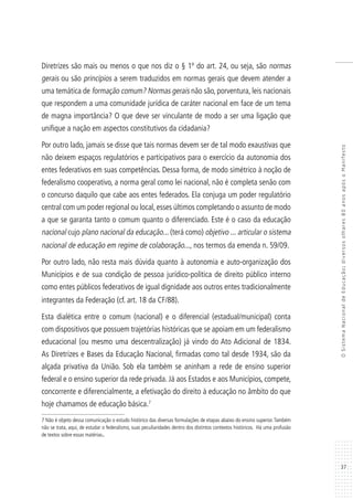37
OSistemaNacionaldeEducação:diversosolhares80anosapósoManifesto
Diretrizes são mais ou menos o que nos diz o § 1º do art. 24, ou seja, são normas
gerais ou são princípios a serem traduzidos em normas gerais que devem atender a
uma temática de formação comum? Normas gerais não são, porventura, leis nacionais
que respondem a uma comunidade jurídica de caráter nacional em face de um tema
de magna importância? O que deve ser vinculante de modo a ser uma ligação que
unifique a nação em aspectos constitutivos da cidadania?
Por outro lado, jamais se disse que tais normas devem ser de tal modo exaustivas que
não deixem espaços regulatórios e participativos para o exercício da autonomia dos
entes federativos em suas competências. Dessa forma, de modo simétrico à noção de
federalismo cooperativo, a norma geral como lei nacional, não é completa senão com
o concurso daquilo que cabe aos entes federados. Ela conjuga um poder regulatório
central com um poder regional ou local,esses últimos completando o assunto de modo
a que se garanta tanto o comum quanto o diferenciado. Este é o caso da educação
nacional cujo plano nacional da educação... (terá como) objetivo ... articular o sistema
nacional de educação em regime de colaboração..., nos termos da emenda n. 59/09.
Por outro lado, não resta mais dúvida quanto à autonomia e auto-organização dos
Municípios e de sua condição de pessoa jurídico-política de direito público interno
como entes públicos federativos de igual dignidade aos outros entes tradicionalmente
integrantes da Federação (cf. art. 18 da CF/88).
Esta dialética entre o comum (nacional) e o diferencial (estadual/municipal) conta
com dispositivos que possuem trajetórias históricas que se apoiam em um federalismo
educacional (ou mesmo uma descentralização) já vindo do Ato Adicional de 1834.
As Diretrizes e Bases da Educação Nacional, firmadas como tal desde 1934, são da
alçada privativa da União. Sob ela também se aninham a rede de ensino superior
federal e o ensino superior da rede privada. Já aos Estados e aos Municípios, compete,
concorrente e diferencialmente, a efetivação do direito à educação no âmbito do que
hoje chamamos de educação básica.7
7 Não é objeto dessa comunicação o estudo histórico das diversas formulações de etapas abaixo do ensino superior.Também
não se trata, aqui, de estudar o federalismo, suas peculiaridades dentro dos distintos contextos históricos. Há uma profusão
de textos sobre essas matérias.
 